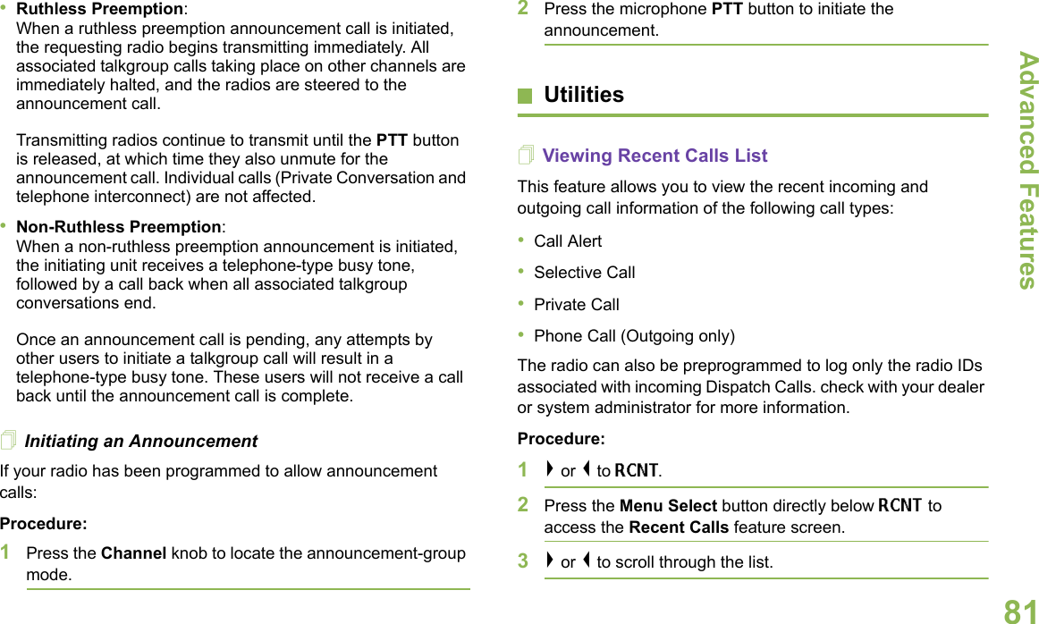 Advanced FeaturesEnglish81•Ruthless Preemption: When a ruthless preemption announcement call is initiated, the requesting radio begins transmitting immediately. All associated talkgroup calls taking place on other channels are immediately halted, and the radios are steered to the announcement call.Transmitting radios continue to transmit until the PTT button is released, at which time they also unmute for the announcement call. Individual calls (Private Conversation and telephone interconnect) are not affected.•Non-Ruthless Preemption: When a non-ruthless preemption announcement is initiated, the initiating unit receives a telephone-type busy tone, followed by a call back when all associated talkgroup conversations end. Once an announcement call is pending, any attempts by other users to initiate a talkgroup call will result in a telephone-type busy tone. These users will not receive a call back until the announcement call is complete.Initiating an AnnouncementIf your radio has been programmed to allow announcement calls: Procedure:1Press the Channel knob to locate the announcement-group mode.2Press the microphone PTT button to initiate the announcement.UtilitiesViewing Recent Calls ListThis feature allows you to view the recent incoming and outgoing call information of the following call types:•Call Alert•Selective Call•Private Call•Phone Call (Outgoing only) The radio can also be preprogrammed to log only the radio IDs associated with incoming Dispatch Calls. check with your dealer or system administrator for more information.Procedure:1&gt; or &lt; to RCNT. 2Press the Menu Select button directly below RCNT to access the Recent Calls feature screen.3&gt; or &lt; to scroll through the list. 