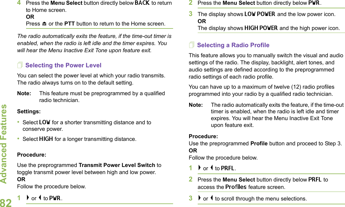 Advanced FeaturesEnglish824Press the Menu Select button directly below BACK to return to Home screen.ORPress H or the PTT button to return to the Home screen.The radio automatically exits the feature, if the time-out timer is enabled, when the radio is left idle and the timer expires. You will hear the Menu Inactive Exit Tone upon feature exit.Selecting the Power Level You can select the power level at which your radio transmits. The radio always turns on to the default setting.Note: This feature must be preprogrammed by a qualified radio technician.Settings: •Select LOW for a shorter transmitting distance and to conserve power.•Select HIGH for a longer transmitting distance.Procedure: Use the preprogrammed Transmit Power Level Switch to toggle transmit power level between high and low power. ORFollow the procedure below.1&gt; or &lt; to PWR.2Press the Menu Select button directly below PWR. 3The display shows LOW POWER and the low power icon.ORThe display shows HIGH POWER and the high power icon.Selecting a Radio ProfileThis feature allows you to manually switch the visual and audio settings of the radio. The display, backlight, alert tones, and audio settings are defined according to the preprogrammed radio settings of each radio profile.You can have up to a maximum of twelve (12) radio profiles programmed into your radio by a qualified radio technician.Note: The radio automatically exits the feature, if the time-out timer is enabled, when the radio is left idle and timer expires. You will hear the Menu Inactive Exit Tone upon feature exit.Procedure: Use the preprogrammed Profile button and proceed to Step 3.ORFollow the procedure below.1&gt; or &lt; to PRFL.2Press the Menu Select button directly below PRFL to access the Profiles feature screen.3&gt; or &lt; to scroll through the menu selections.
