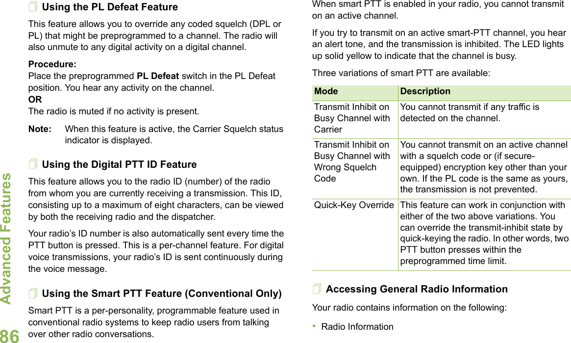 Advanced FeaturesEnglish86Using the PL Defeat FeatureThis feature allows you to override any coded squelch (DPL or PL) that might be preprogrammed to a channel. The radio will also unmute to any digital activity on a digital channel.Procedure:Place the preprogrammed PL Defeat switch in the PL Defeat position. You hear any activity on the channel.OR The radio is muted if no activity is present.Note: When this feature is active, the Carrier Squelch status indicator is displayed.Using the Digital PTT ID FeatureThis feature allows you to the radio ID (number) of the radio from whom you are currently receiving a transmission. This ID, consisting up to a maximum of eight characters, can be viewed by both the receiving radio and the dispatcher.Your radio’s ID number is also automatically sent every time the PTT button is pressed. This is a per-channel feature. For digital voice transmissions, your radio’s ID is sent continuously during the voice message.Using the Smart PTT Feature (Conventional Only)Smart PTT is a per-personality, programmable feature used in conventional radio systems to keep radio users from talking over other radio conversations.When smart PTT is enabled in your radio, you cannot transmit on an active channel.If you try to transmit on an active smart-PTT channel, you hear an alert tone, and the transmission is inhibited. The LED lights up solid yellow to indicate that the channel is busy.Three variations of smart PTT are available:Accessing General Radio InformationYour radio contains information on the following:•Radio InformationMode DescriptionTransmit Inhibit on Busy Channel with CarrierYou cannot transmit if any traffic is detected on the channel.Transmit Inhibit on Busy Channel with Wrong Squelch CodeYou cannot transmit on an active channel with a squelch code or (if secure-equipped) encryption key other than your own. If the PL code is the same as yours, the transmission is not prevented.Quick-Key Override This feature can work in conjunction with either of the two above variations. You can override the transmit-inhibit state by quick-keying the radio. In other words, two PTT button presses within the preprogrammed time limit.