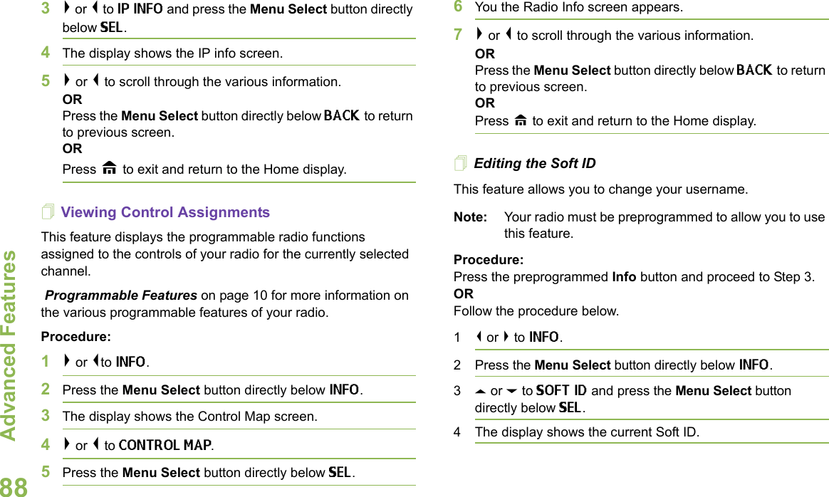 Advanced FeaturesEnglish883&gt; or &lt; to IP INFO and press the Menu Select button directly below SEL. 4The display shows the IP info screen. 5&gt; or &lt; to scroll through the various information.ORPress the Menu Select button directly below BACK to return to previous screen. ORPress H to exit and return to the Home display.Viewing Control AssignmentsThis feature displays the programmable radio functions assigned to the controls of your radio for the currently selected channel. Programmable Features on page 10 for more information on the various programmable features of your radio.Procedure:1&gt; or &lt;to INFO.2Press the Menu Select button directly below INFO.3The display shows the Control Map screen.4&gt; or &lt; to CONTROL MAP. 5Press the Menu Select button directly below SEL. 6You the Radio Info screen appears. 7&gt; or &lt; to scroll through the various information.ORPress the Menu Select button directly below BACK to return to previous screen. ORPress H to exit and return to the Home display.Editing the Soft IDThis feature allows you to change your username. Note: Your radio must be preprogrammed to allow you to use this feature.Procedure: Press the preprogrammed Info button and proceed to Step 3.ORFollow the procedure below.1&lt; or &gt; to INFO.2 Press the Menu Select button directly below INFO.3U or D to SOFT ID and press the Menu Select button directly below SEL.4 The display shows the current Soft ID. 