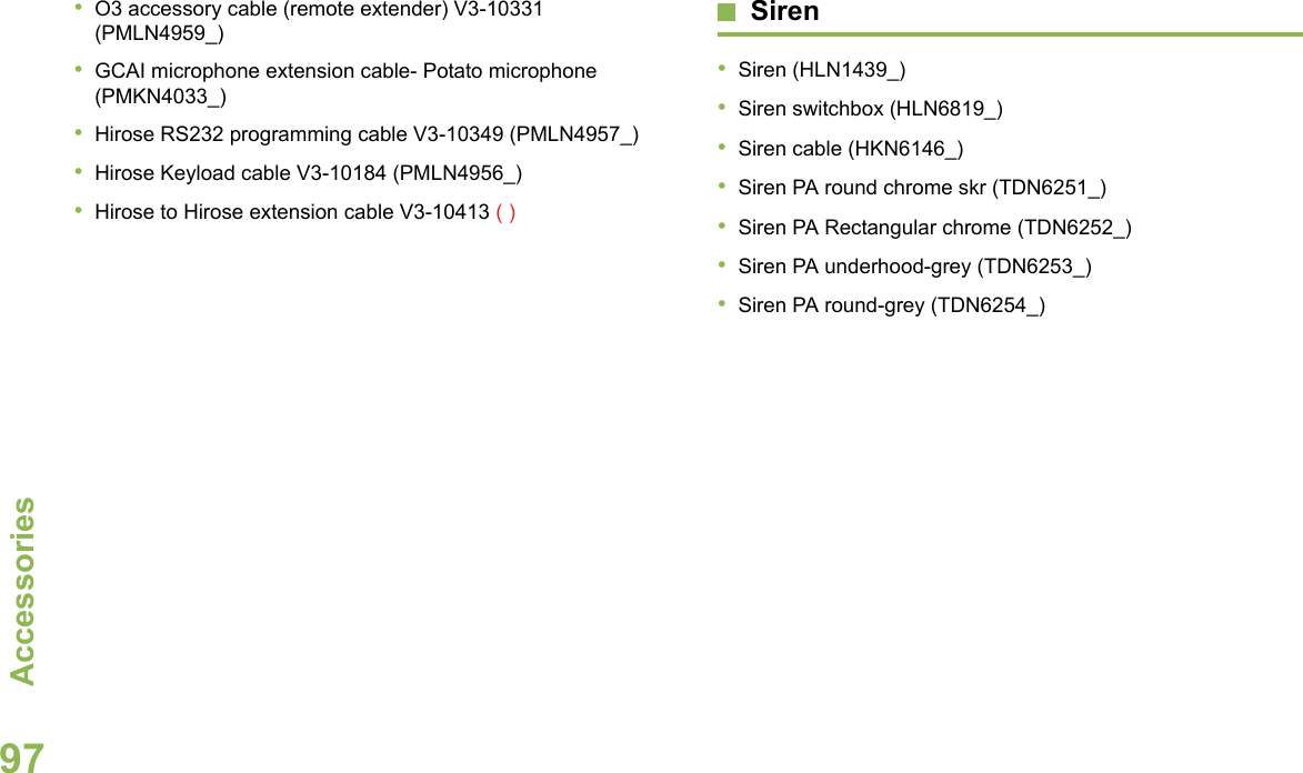 AccessoriesEnglish97•O3 accessory cable (remote extender) V3-10331 (PMLN4959_)•GCAI microphone extension cable- Potato microphone (PMKN4033_)•Hirose RS232 programming cable V3-10349 (PMLN4957_)•Hirose Keyload cable V3-10184 (PMLN4956_)•Hirose to Hirose extension cable V3-10413 ( )Siren•Siren (HLN1439_)•Siren switchbox (HLN6819_)•Siren cable (HKN6146_)•Siren PA round chrome skr (TDN6251_)•Siren PA Rectangular chrome (TDN6252_)•Siren PA underhood-grey (TDN6253_)•Siren PA round-grey (TDN6254_)