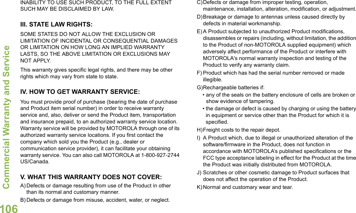 Commercial Warranty and ServiceEnglish106INABILITY TO USE SUCH PRODUCT, TO THE FULL EXTENT SUCH MAY BE DISCLAIMED BY LAW.III. STATE LAW RIGHTS:SOME STATES DO NOT ALLOW THE EXCLUSION OR LIMITATION OF INCIDENTAL OR CONSEQUENTIAL DAMAGES OR LIMITATION ON HOW LONG AN IMPLIED WARRANTY LASTS, SO THE ABOVE LIMITATION OR EXCLUSIONS MAY NOT APPLY. This warranty gives specific legal rights, and there may be other rights which may vary from state to state.IV. HOW TO GET WARRANTY SERVICE:You must provide proof of purchase (bearing the date of purchase and Product item serial number) in order to receive warranty service and, also, deliver or send the Product item, transportation and insurance prepaid, to an authorized warranty service location. Warranty service will be provided by MOTOROLA through one of its authorized warranty service locations. If you first contact the company which sold you the Product (e.g., dealer or communication service provider), it can facilitate your obtaining warranty service. You can also call MOTOROLA at 1-800-927-2744 US/Canada.V. WHAT THIS WARRANTY DOES NOT COVER:A) Defects or damage resulting from use of the Product in other than its normal and customary manner.B) Defects or damage from misuse, accident, water, or neglect.C)Defects or damage from improper testing, operation, maintenance, installation, alteration, modification, or adjustment.D)Breakage or damage to antennas unless caused directly by defects in material workmanship.E) A Product subjected to unauthorized Product modifications, disassembles or repairs (including, without limitation, the addition to the Product of non-MOTOROLA supplied equipment) which adversely affect performance of the Product or interfere with MOTOROLA&apos;s normal warranty inspection and testing of the Product to verify any warranty claim.F) Product which has had the serial number removed or made illegible.G)Rechargeable batteries if:• any of the seals on the battery enclosure of cells are broken or show evidence of tampering.• the damage or defect is caused by charging or using the battery in equipment or service other than the Product for which it is specified.H)Freight costs to the repair depot.I) A Product which, due to illegal or unauthorized alteration of the software/firmware in the Product, does not function in accordance with MOTOROLA’s published specifications or the FCC type acceptance labeling in effect for the Product at the time the Product was initially distributed from MOTOROLA.J) Scratches or other cosmetic damage to Product surfaces that does not affect the operation of the Product.K) Normal and customary wear and tear.