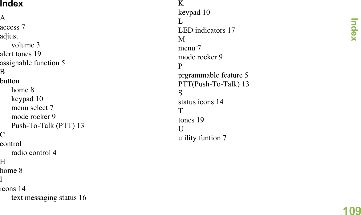 IndexEnglish109IndexAaccess 7adjustvolume 3alert tones 19assignable function 5Bbuttonhome 8keypad 10menu select 7mode rocker 9Push-To-Talk (PTT) 13Ccontrolradio control 4Hhome 8Iicons 14text messaging status 16Kkeypad 10LLED indicators 17Mmenu 7mode rocker 9Pprgrammable feature 5PTT(Push-To-Talk) 13Sstatus icons 14Ttones 19Uutility funtion 7