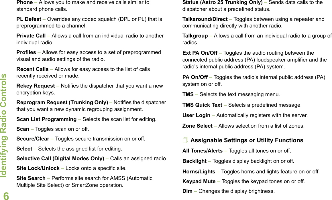 Identifying Radio ControlsEnglish6Phone – Allows you to make and receive calls similar to standard phone calls.PL Defeat – Overrides any coded squelch (DPL or PL) that is preprogrammed to a channel.Private Call – Allows a call from an individual radio to another individual radio.Profiles – Allows for easy access to a set of preprogrammed visual and audio settings of the radio.Recent Calls – Allows for easy access to the list of calls recently received or made.Rekey Request – Notifies the dispatcher that you want a new encryption keys.Reprogram Request (Trunking Only) – Notifies the dispatcher that you want a new dynamic regrouping assignment.Scan List Programming – Selects the scan list for editing.Scan – Toggles scan on or off. Secure/Clear – Toggles secure transmission on or off.Select – Selects the assigned list for editing.Selective Call (Digital Modes Only) – Calls an assigned radio.Site Lock/Unlock – Locks onto a specific site.Site Search – Performs site search for AMSS (Automatic Multiple Site Select) or SmartZone operation.Status (Astro 25 Trunking Only) – Sends data calls to the dispatcher about a predefined status.Talkaround/Direct – Toggles between using a repeater and communicating directly with another radio.Talkgroup – Allows a call from an individual radio to a group of radios.Ext PA On/Off – Toggles the audio routing between the connected public address (PA) loudspeaker amplifier and the radio’s internal public address (PA) system.PA On/Off – Toggles the radio’s internal public address (PA) system on or off.TMS – Selects the text messaging menu.TMS Quick Text – Selects a predefined message. User Login – Automatically registers with the server.Zone Select – Allows selection from a list of zones.Assignable Settings or Utility FunctionsAll Tones/Alerts – Toggles all tones on or off.Backlight – Toggles display backlight on or off.Horns/Lights – Toggles horns and lights feature on or off.Keypad Mute – Toggles the keypad tones on or off.Dim – Changes the display brightness.