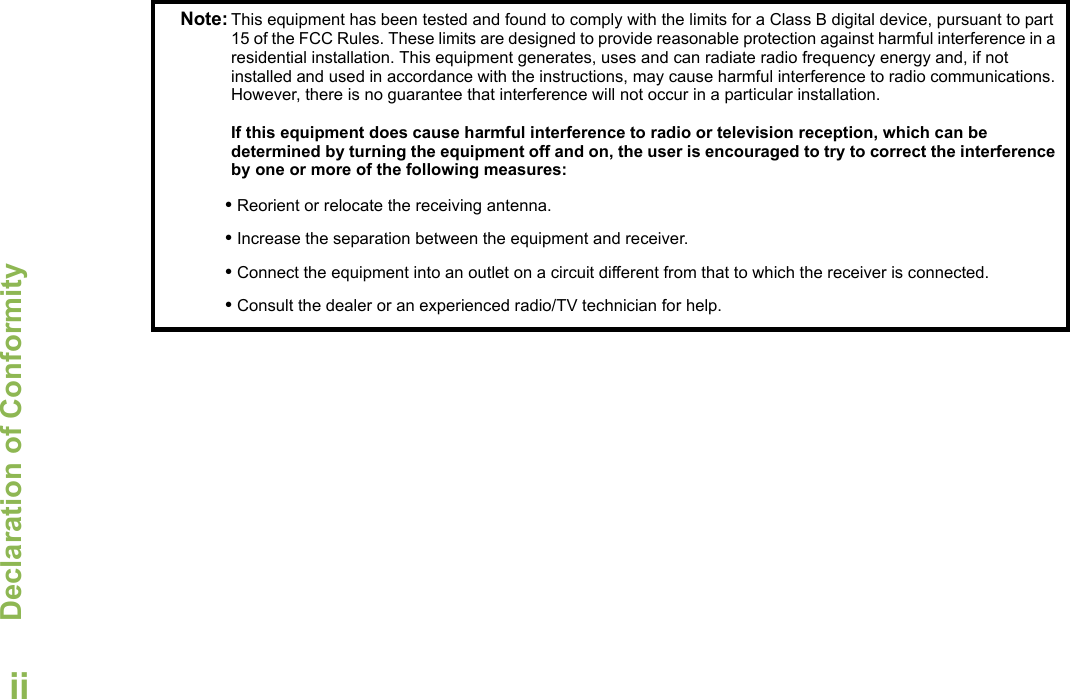 Declaration of ConformityEnglishiiNote: This equipment has been tested and found to comply with the limits for a Class B digital device, pursuant to part 15 of the FCC Rules. These limits are designed to provide reasonable protection against harmful interference in a residential installation. This equipment generates, uses and can radiate radio frequency energy and, if not installed and used in accordance with the instructions, may cause harmful interference to radio communications. However, there is no guarantee that interference will not occur in a particular installation. If this equipment does cause harmful interference to radio or television reception, which can be determined by turning the equipment off and on, the user is encouraged to try to correct the interference by one or more of the following measures:• Reorient or relocate the receiving antenna.• Increase the separation between the equipment and receiver.• Connect the equipment into an outlet on a circuit different from that to which the receiver is connected.• Consult the dealer or an experienced radio/TV technician for help.