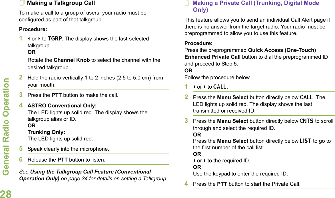 General Radio OperationEnglish28Making a Talkgroup CallTo make a call to a group of users, your radio must be configured as part of that talkgroup.Procedure:1&lt; or &gt; to TGRP. The display shows the last-selected talkgroup. ORRotate the Channel Knob to select the channel with the desired talkgroup.2Hold the radio vertically 1 to 2 inches (2.5 to 5.0 cm) from your mouth.3Press the PTT button to make the call.4ASTRO Conventional Only:The LED lights up solid red. The display shows the talkgroup alias or ID. ORTrunking Only:The LED lights up solid red.5Speak clearly into the microphone.6Release the PTT button to listen.See Using the Talkgroup Call Feature (Conventional Operation Only) on page 34 for details on setting a Talkgroup Making a Private Call (Trunking, Digital Mode Only)This feature allows you to send an individual Call Alert page if there is no answer from the target radio. Your radio must be preprogrammed to allow you to use this feature.Procedure:Press the preprogrammed Quick Access (One-Touch) Enhanced Private Call button to dial the preprogrammed ID and proceed to Step 5.ORFollow the procedure below.1&lt; or &gt; to CALL. 2Press the Menu Select button directly below CALL. The LED lights up solid red. The display shows the last transmitted or received ID.3Press the Menu Select button directly below CNTS to scroll through and select the required ID. OR Press the Menu Select button directly below LIST to go to the first number of the call list.OR&lt; or &gt; to the required ID.ORUse the keypad to enter the required ID.4Press the PTT button to start the Private Call. 