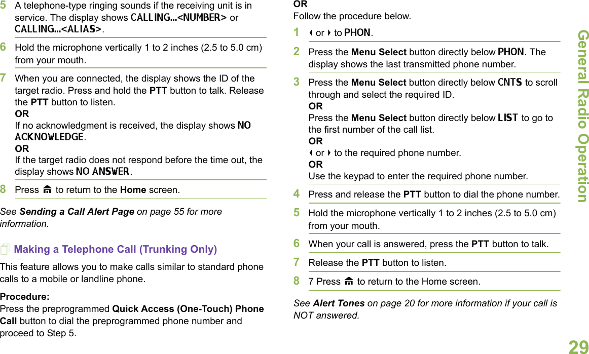 General Radio OperationEnglish295A telephone-type ringing sounds if the receiving unit is in service. The display shows CALLING...&lt;NUMBER&gt; or CALLING...&lt;ALIAS&gt;. 6Hold the microphone vertically 1 to 2 inches (2.5 to 5.0 cm) from your mouth.7When you are connected, the display shows the ID of the target radio. Press and hold the PTT button to talk. Release the PTT button to listen.ORIf no acknowledgment is received, the display shows NO ACKNOWLEDGE.ORIf the target radio does not respond before the time out, the display shows NO ANSWER.8Press H to return to the Home screen.See Sending a Call Alert Page on page 55 for more information.Making a Telephone Call (Trunking Only)This feature allows you to make calls similar to standard phone calls to a mobile or landline phone.Procedure:Press the preprogrammed Quick Access (One-Touch) Phone Call button to dial the preprogrammed phone number and proceed to Step 5.ORFollow the procedure below.1&lt; or &gt; to PHON.2Press the Menu Select button directly below PHON. The display shows the last transmitted phone number.3Press the Menu Select button directly below CNTS to scroll through and select the required ID.ORPress the Menu Select button directly below LIST to go to the first number of the call list.OR&lt; or &gt; to the required phone number.ORUse the keypad to enter the required phone number.4Press and release the PTT button to dial the phone number.5Hold the microphone vertically 1 to 2 inches (2.5 to 5.0 cm) from your mouth.6When your call is answered, press the PTT button to talk.7Release the PTT button to listen.87 Press H to return to the Home screen.See Alert Tones on page 20 for more information if your call is NOT answered.