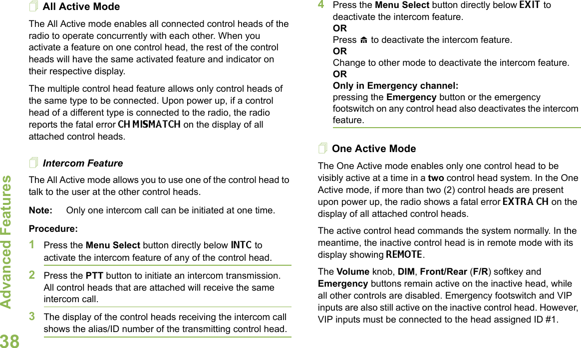 Advanced FeaturesEnglish38All Active ModeThe All Active mode enables all connected control heads of the radio to operate concurrently with each other. When you activate a feature on one control head, the rest of the control heads will have the same activated feature and indicator on their respective display. The multiple control head feature allows only control heads of the same type to be connected. Upon power up, if a control head of a different type is connected to the radio, the radio reports the fatal error CH MISMATCH on the display of all attached control heads.Intercom FeatureThe All Active mode allows you to use one of the control head to talk to the user at the other control heads. Note: Only one intercom call can be initiated at one time.Procedure:1Press the Menu Select button directly below INTC to activate the intercom feature of any of the control head.2Press the PTT button to initiate an intercom transmission. All control heads that are attached will receive the same intercom call.3The display of the control heads receiving the intercom call shows the alias/ID number of the transmitting control head.4Press the Menu Select button directly below EXIT to deactivate the intercom feature.ORPress H to deactivate the intercom feature.ORChange to other mode to deactivate the intercom feature.OROnly in Emergency channel:pressing the Emergency button or the emergency footswitch on any control head also deactivates the intercom feature.One Active ModeThe One Active mode enables only one control head to be visibly active at a time in a two control head system. In the One Active mode, if more than two (2) control heads are present upon power up, the radio shows a fatal error EXTRA CH on the display of all attached control heads. The active control head commands the system normally. In the meantime, the inactive control head is in remote mode with its display showing REMOTE. The Volume knob, DIM, Front/Rear (F/R) softkey and Emergency buttons remain active on the inactive head, while all other controls are disabled. Emergency footswitch and VIP inputs are also still active on the inactive control head. However, VIP inputs must be connected to the head assigned ID #1. 