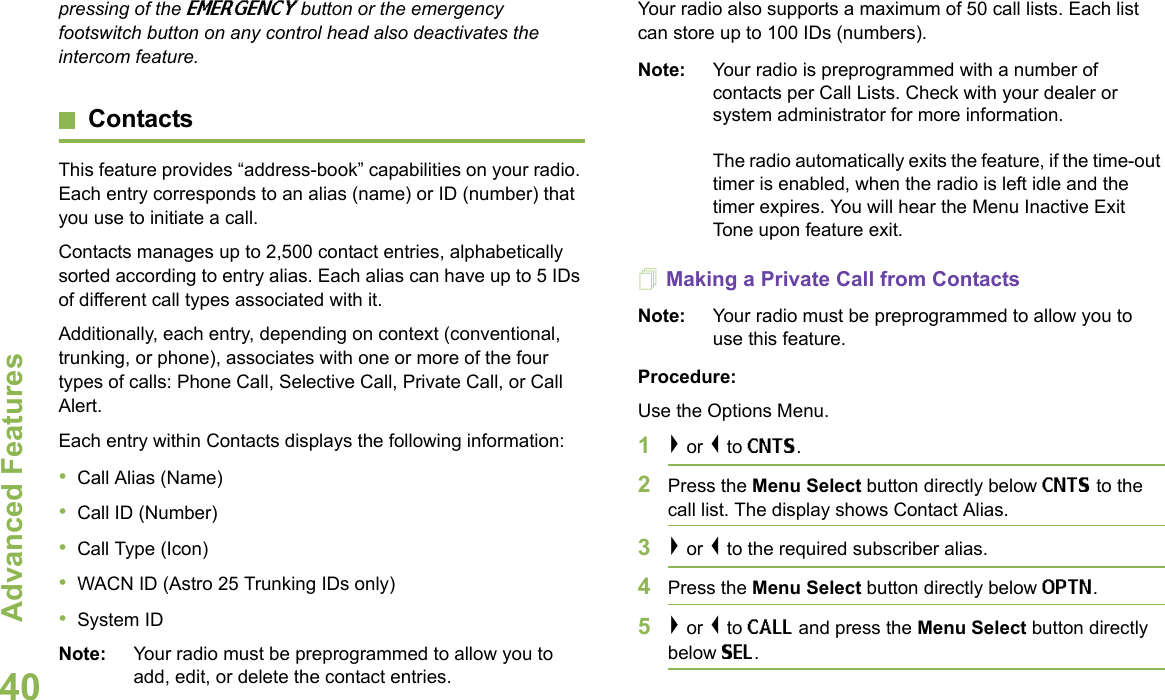 Advanced FeaturesEnglish40pressing of the EMERGENCY button or the emergency footswitch button on any control head also deactivates the intercom feature.ContactsThis feature provides “address-book” capabilities on your radio. Each entry corresponds to an alias (name) or ID (number) that you use to initiate a call.Contacts manages up to 2,500 contact entries, alphabetically sorted according to entry alias. Each alias can have up to 5 IDs of different call types associated with it.Additionally, each entry, depending on context (conventional, trunking, or phone), associates with one or more of the four types of calls: Phone Call, Selective Call, Private Call, or Call Alert.Each entry within Contacts displays the following information:•Call Alias (Name)•Call ID (Number)•Call Type (Icon)•WACN ID (Astro 25 Trunking IDs only)•System IDNote: Your radio must be preprogrammed to allow you to add, edit, or delete the contact entries.Your radio also supports a maximum of 50 call lists. Each list can store up to 100 IDs (numbers).Note: Your radio is preprogrammed with a number of contacts per Call Lists. Check with your dealer or system administrator for more information.The radio automatically exits the feature, if the time-out timer is enabled, when the radio is left idle and the timer expires. You will hear the Menu Inactive Exit Tone upon feature exit.Making a Private Call from ContactsNote: Your radio must be preprogrammed to allow you to use this feature.Procedure:Use the Options Menu.1&gt; or &lt; to CNTS.2Press the Menu Select button directly below CNTS to the call list. The display shows Contact Alias.3&gt; or &lt; to the required subscriber alias. 4Press the Menu Select button directly below OPTN.5&gt; or &lt; to CALL and press the Menu Select button directly below SEL.