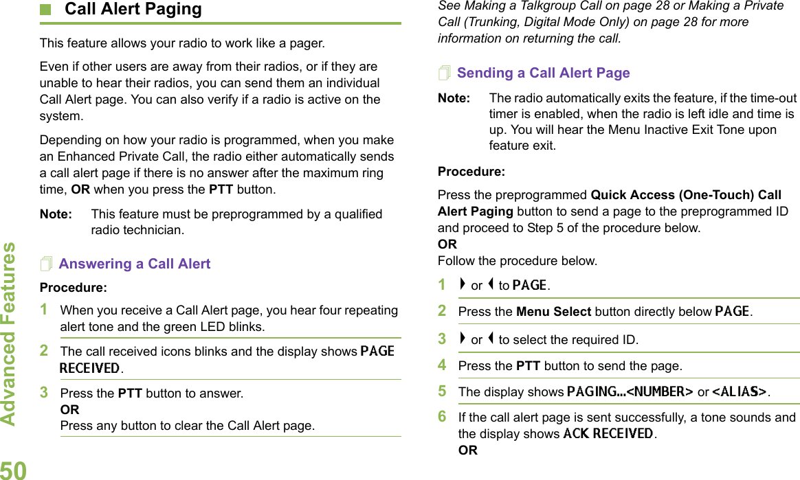 Advanced FeaturesEnglish50 Call Alert PagingThis feature allows your radio to work like a pager.Even if other users are away from their radios, or if they are unable to hear their radios, you can send them an individual Call Alert page. You can also verify if a radio is active on the system.Depending on how your radio is programmed, when you make an Enhanced Private Call, the radio either automatically sends a call alert page if there is no answer after the maximum ring time, OR when you press the PTT button.Note: This feature must be preprogrammed by a qualified radio technician.Answering a Call AlertProcedure:1When you receive a Call Alert page, you hear four repeating alert tone and the green LED blinks.2The call received icons blinks and the display shows PAGE RECEIVED.3Press the PTT button to answer.ORPress any button to clear the Call Alert page.See Making a Talkgroup Call on page 28 or Making a Private Call (Trunking, Digital Mode Only) on page 28 for more information on returning the call.Sending a Call Alert PageNote: The radio automatically exits the feature, if the time-out timer is enabled, when the radio is left idle and time is up. You will hear the Menu Inactive Exit Tone upon feature exit.Procedure:Press the preprogrammed Quick Access (One-Touch) Call Alert Paging button to send a page to the preprogrammed ID and proceed to Step 5 of the procedure below. OR Follow the procedure below.1&gt; or &lt; to PAGE.2Press the Menu Select button directly below PAGE.3&gt; or &lt; to select the required ID.4Press the PTT button to send the page. 5The display shows PAGING...&lt;NUMBER&gt; or &lt;ALIAS&gt;.6If the call alert page is sent successfully, a tone sounds and the display shows ACK RECEIVED.OR