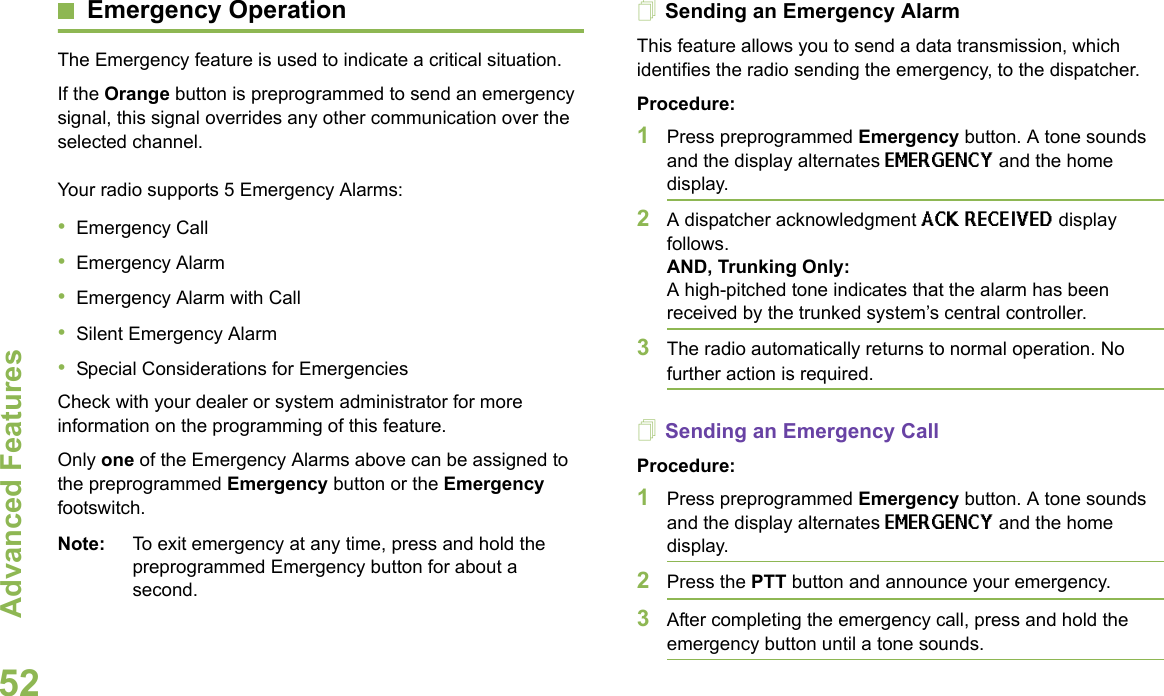 Advanced FeaturesEnglish52Emergency OperationThe Emergency feature is used to indicate a critical situation. If the Orange button is preprogrammed to send an emergency signal, this signal overrides any other communication over the selected channel.Your radio supports 5 Emergency Alarms:•Emergency Call•Emergency Alarm•Emergency Alarm with Call•Silent Emergency Alarm•Special Considerations for EmergenciesCheck with your dealer or system administrator for more information on the programming of this feature.Only one of the Emergency Alarms above can be assigned to the preprogrammed Emergency button or the Emergency footswitch.Note: To exit emergency at any time, press and hold the preprogrammed Emergency button for about a second.Sending an Emergency AlarmThis feature allows you to send a data transmission, which identifies the radio sending the emergency, to the dispatcher.Procedure:1Press preprogrammed Emergency button. A tone sounds and the display alternates EMERGENCY and the home display.2A dispatcher acknowledgment ACK RECEIVED display follows. AND, Trunking Only:A high-pitched tone indicates that the alarm has been received by the trunked system’s central controller.3The radio automatically returns to normal operation. No further action is required.Sending an Emergency CallProcedure:1Press preprogrammed Emergency button. A tone sounds and the display alternates EMERGENCY and the home display.2Press the PTT button and announce your emergency.3After completing the emergency call, press and hold the emergency button until a tone sounds. 