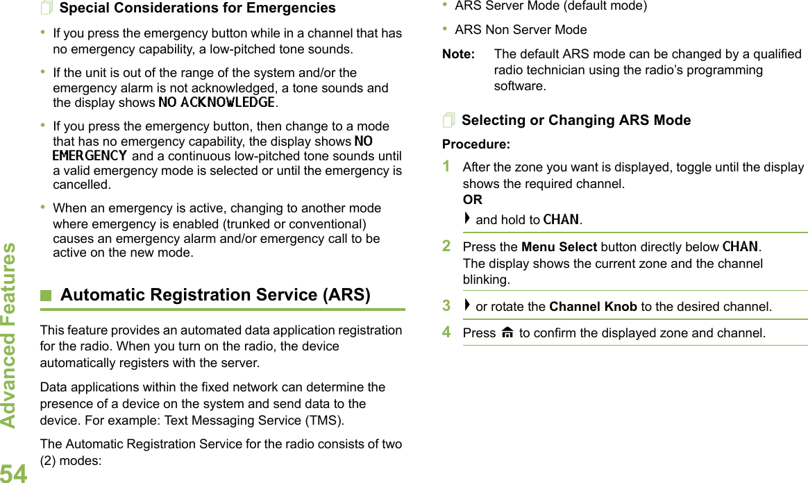 Advanced FeaturesEnglish54Special Considerations for Emergencies•If you press the emergency button while in a channel that has no emergency capability, a low-pitched tone sounds.•If the unit is out of the range of the system and/or the emergency alarm is not acknowledged, a tone sounds and the display shows NO ACKNOWLEDGE.•If you press the emergency button, then change to a mode that has no emergency capability, the display shows NO EMERGENCY and a continuous low-pitched tone sounds until a valid emergency mode is selected or until the emergency is cancelled.•When an emergency is active, changing to another mode where emergency is enabled (trunked or conventional) causes an emergency alarm and/or emergency call to be active on the new mode.Automatic Registration Service (ARS)This feature provides an automated data application registration for the radio. When you turn on the radio, the device automatically registers with the server. Data applications within the fixed network can determine the presence of a device on the system and send data to the device. For example: Text Messaging Service (TMS). The Automatic Registration Service for the radio consists of two (2) modes:•ARS Server Mode (default mode)•ARS Non Server ModeNote: The default ARS mode can be changed by a qualified radio technician using the radio’s programming software.Selecting or Changing ARS ModeProcedure:1After the zone you want is displayed, toggle until the display shows the required channel.OR&gt; and hold to CHAN.2Press the Menu Select button directly below CHAN. The display shows the current zone and the channel blinking.3&gt; or rotate the Channel Knob to the desired channel.4Press H to confirm the displayed zone and channel. 