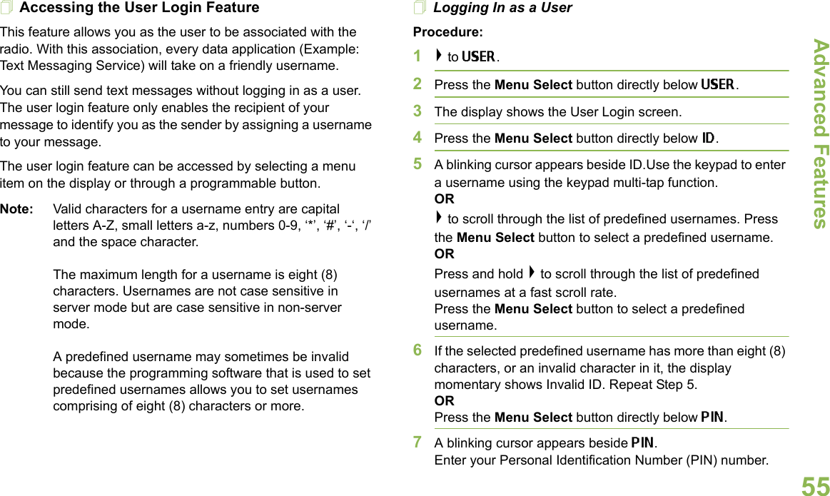 Advanced FeaturesEnglish55Accessing the User Login FeatureThis feature allows you as the user to be associated with the radio. With this association, every data application (Example: Text Messaging Service) will take on a friendly username. You can still send text messages without logging in as a user. The user login feature only enables the recipient of your message to identify you as the sender by assigning a username to your message.The user login feature can be accessed by selecting a menu item on the display or through a programmable button.Note: Valid characters for a username entry are capital letters A-Z, small letters a-z, numbers 0-9, ‘*’, ‘#’, ‘-‘, ‘/’ and the space character.The maximum length for a username is eight (8) characters. Usernames are not case sensitive in server mode but are case sensitive in non-server mode.A predefined username may sometimes be invalid because the programming software that is used to set predefined usernames allows you to set usernames comprising of eight (8) characters or more.Logging In as a UserProcedure:1&gt; to USER.2Press the Menu Select button directly below USER. 3The display shows the User Login screen.4Press the Menu Select button directly below ID.5A blinking cursor appears beside ID.Use the keypad to enter a username using the keypad multi-tap function. OR&gt; to scroll through the list of predefined usernames. Press the Menu Select button to select a predefined username.ORPress and hold &gt; to scroll through the list of predefined usernames at a fast scroll rate. Press the Menu Select button to select a predefined username.6If the selected predefined username has more than eight (8) characters, or an invalid character in it, the display momentary shows Invalid ID. Repeat Step 5.ORPress the Menu Select button directly below PIN.7A blinking cursor appears beside PIN. Enter your Personal Identification Number (PIN) number. 