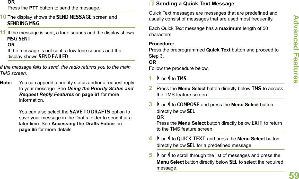 Advanced FeaturesEnglish59ORPress the PTT button to send the message.10 The display shows the SEND MESSAGE screen and SENDING MSG.11 If the message is sent, a tone sounds and the display shows MSG SENT.ORIf the message is not sent, a low tone sounds and the display shows SEND FAILED.If the message fails to send, the radio returns you to the main TMS screen.Note: You can append a priority status and/or a request reply to your message. See Using the Priority Status and Request Reply Features on page 61 for more information. You can also select the SAVE TO DRAFTS option to save your message in the Drafts folder to send it at a later time. See Accessing the Drafts Folder on page 65 for more details.Sending a Quick Text MessageQuick Text messages are messages that are predefined and usually consist of messages that are used most frequently.Each Quick Text message has a maximum length of 50 characters.Procedure:Press the preprogrammed Quick Text button and proceed to Step 3.ORFollow the procedure below.1&gt; or &lt; to TMS.2Press the Menu Select button directly below TMS to access the TMS feature screen.3&gt; or &lt; to COMPOSE and press the Menu Select button directly below SEL.ORPress the Menu Select button directly below EXIT to return to the TMS feature screen.4&gt; or &lt; to QUICK TEXT and press the Menu Select button directly below SEL for a predefined message.5&gt; or &lt; to scroll through the list of messages and press the Menu Select button directly below SEL to select the required message.
