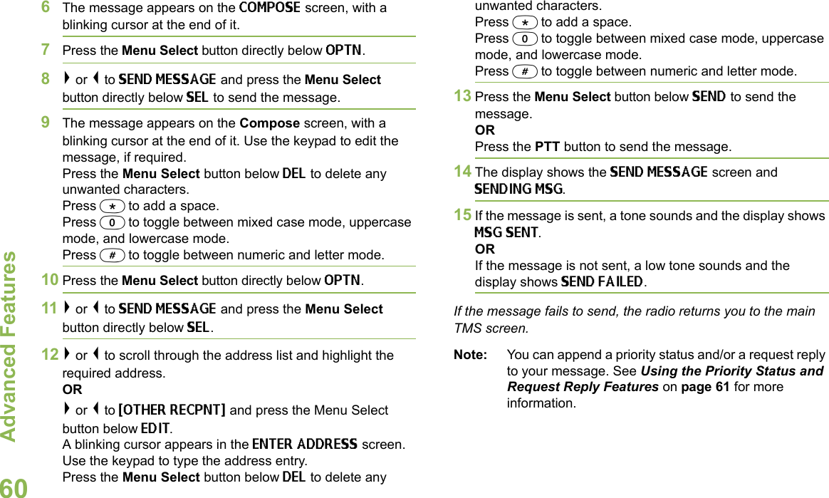 Advanced FeaturesEnglish606The message appears on the COMPOSE screen, with a blinking cursor at the end of it.7Press the Menu Select button directly below OPTN.8&gt; or &lt; to SEND MESSAGE and press the Menu Select button directly below SEL to send the message.9The message appears on the Compose screen, with a blinking cursor at the end of it. Use the keypad to edit the message, if required. Press the Menu Select button below DEL to delete any unwanted characters.Press * to add a space.Press 0 to toggle between mixed case mode, uppercase mode, and lowercase mode.Press # to toggle between numeric and letter mode.10 Press the Menu Select button directly below OPTN.11 &gt; or &lt; to SEND MESSAGE and press the Menu Select button directly below SEL.12 &gt; or &lt; to scroll through the address list and highlight the required address.OR&gt; or &lt; to {OTHER RECPNT} and press the Menu Select button below EDIT.A blinking cursor appears in the ENTER ADDRESS screen.Use the keypad to type the address entry. Press the Menu Select button below DEL to delete any unwanted characters.Press * to add a space.Press 0 to toggle between mixed case mode, uppercase mode, and lowercase mode.Press # to toggle between numeric and letter mode.13 Press the Menu Select button below SEND to send the message.ORPress the PTT button to send the message.14 The display shows the SEND MESSAGE screen and SENDING MSG.15 If the message is sent, a tone sounds and the display shows MSG SENT.ORIf the message is not sent, a low tone sounds and the display shows SEND FAILED.If the message fails to send, the radio returns you to the main TMS screen.Note: You can append a priority status and/or a request reply to your message. See Using the Priority Status and Request Reply Features on page 61 for more information.