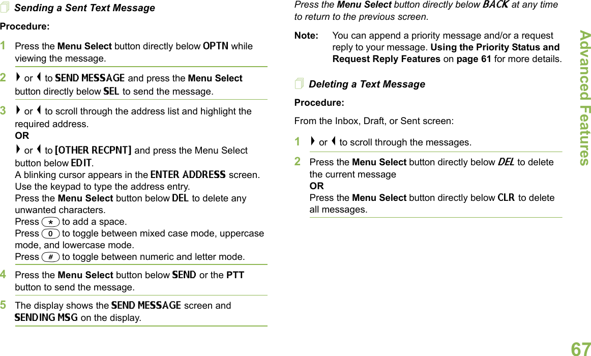 Advanced FeaturesEnglish67Sending a Sent Text MessageProcedure: 1Press the Menu Select button directly below OPTN while viewing the message.2&gt; or &lt; to SEND MESSAGE and press the Menu Select button directly below SEL to send the message.3&gt; or &lt; to scroll through the address list and highlight the required address.OR&gt; or &lt; to {OTHER RECPNT} and press the Menu Select button below EDIT.A blinking cursor appears in the ENTER ADDRESS screen.Use the keypad to type the address entry. Press the Menu Select button below DEL to delete any unwanted characters.Press * to add a space.Press 0 to toggle between mixed case mode, uppercase mode, and lowercase mode.Press # to toggle between numeric and letter mode.4Press the Menu Select button below SEND or the PTT button to send the message.5The display shows the SEND MESSAGE screen and SENDING MSG on the display.Press the Menu Select button directly below BACK at any time to return to the previous screen.Note: You can append a priority message and/or a request reply to your message. Using the Priority Status and Request Reply Features on page 61 for more details.Deleting a Text MessageProcedure:From the Inbox, Draft, or Sent screen:1&gt; or &lt; to scroll through the messages.2Press the Menu Select button directly below DEL to delete the current messageORPress the Menu Select button directly below CLR to delete all messages.