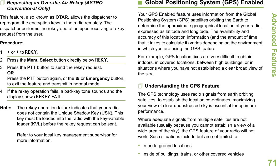 Advanced FeaturesEnglish71Requesting an Over-the-Air Rekey (ASTRO Conventional Only)This feature, also known as OTAR, allows the dispatcher to reprogram the encryption keys in the radio remotely. The dispatcher performs the rekey operation upon receiving a rekey request from the user.Procedure:1&lt; or &gt; to REKY.2 Press the Menu Select button directly below REKY. 3 Press the PTT button to send the rekey request.ORPress the PTT button again, or the H or Emergency button, to exit the feature and transmit in normal mode.4 If the rekey operation fails, a bad-key tone sounds and the display shows REKEY FAIL.Note: The rekey operation failure indicates that your radio does not contain the Unique Shadow Key (USK). This key must be loaded into the radio with the key-variable loader (KVL) before the rekey request can be sent.Refer to your local key management supervisor for more information.Global Positioning System (GPS) EnabledYour GPS Enabled feature uses information from the Global Positioning System (GPS) satellites orbiting the Earth to determine the approximate geographical location of your radio, expressed as latitude and longitude. The availability and accuracy of this location information (and the amount of time that it takes to calculate it) varies depending on the environment in which you are using the GPS feature.For example, GPS location fixes are very difficult to obtain indoors, in covered locations, between high buildings, or in situations where you have not established a clear broad view of the sky.Understanding the GPS FeatureThe GPS technology uses radio signals from earth orbiting satellites, to establish the location co-ordinates, maximizing your view of clear unobstructed sky is essential for optimum performance.Where adequate signals from multiple satellites are not available (usually because you cannot establish a view of a wide area of the sky), the GPS feature of your radio will not work. Such situations include but are not limited to: •In underground locations•Inside of buildings, trains, or other covered vehicles