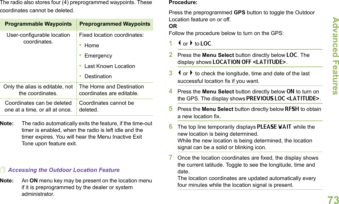 Advanced FeaturesEnglish73The radio also stores four (4) preprogrammed waypoints. These coordinates cannot be deleted.     Note: The radio automatically exits the feature, if the time-out timer is enabled, when the radio is left idle and the timer expires. You will hear the Menu Inactive Exit Tone upon feature exit.Accessing the Outdoor Location FeatureNote: An ON menu key may be present on the location menu if it is preprogrammed by the dealer or system administrator.Procedure:Press the preprogrammed GPS button to toggle the Outdoor Location feature on or off. ORFollow the procedure below to turn on the GPS:1&lt; or &gt; to LOC.2Press the Menu Select button directly below LOC. The display shows LOCATION OFF &lt;LATITUDE&gt;. 3&lt; or &gt; to check the longitude, time and date of the last successful location fix if you want.4Press the Menu Select button directly below ON to turn on the GPS. The display shows PREVIOUS LOC &lt;LATITUDE&gt;. 5Press the Menu Select button directly below RFSH to obtain a new location fix. 6The top line temporarily displays PLEASE WAIT while the new location is being determined.While the new location is being determined, the location signal can be a solid or blinking icon.7Once the location coordinates are fixed, the display shows the current latitude. Toggle to see the longitude, time and date.The location coordinates are updated automatically every four minutes while the location signal is present.Programmable Waypoints Preprogrammed WaypointsUser-configurable location coordinates.Fixed location coordinates:•Home•Emergency•Last Known Location•DestinationOnly the alias is editable, not the coordinates.The Home and Destination coordinates are editable.Coordinates can be deleted one at a time, or all at once.Coordinates cannot be deleted.