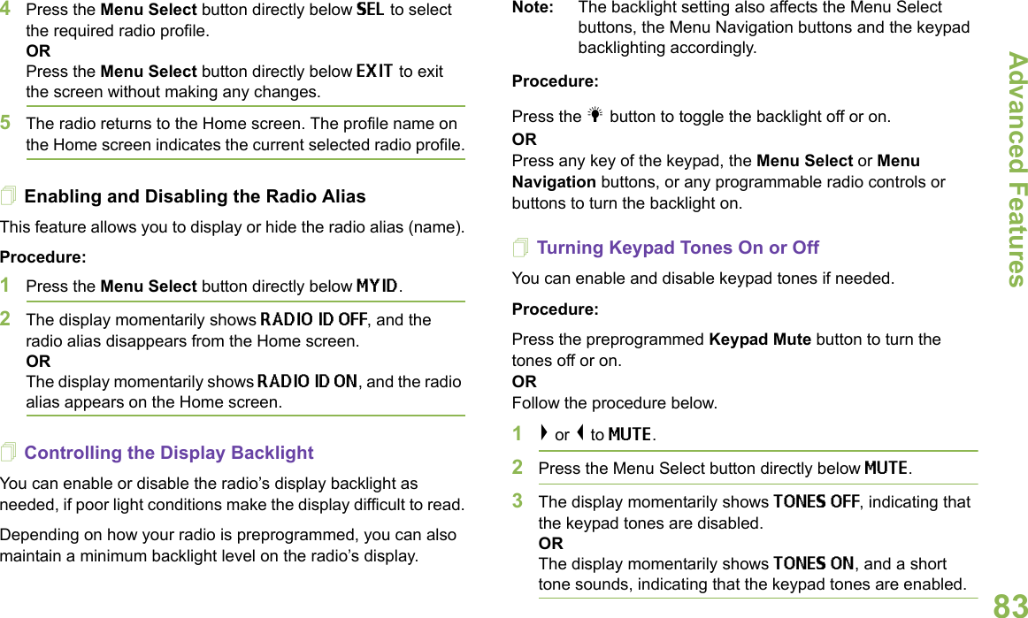 Advanced FeaturesEnglish834Press the Menu Select button directly below SEL to select the required radio profile. ORPress the Menu Select button directly below EXIT to exit the screen without making any changes.5The radio returns to the Home screen. The profile name on the Home screen indicates the current selected radio profile.Enabling and Disabling the Radio AliasThis feature allows you to display or hide the radio alias (name).Procedure:1Press the Menu Select button directly below MYID.2The display momentarily shows RADIO ID OFF, and the radio alias disappears from the Home screen.ORThe display momentarily shows RADIO ID ON, and the radio alias appears on the Home screen.Controlling the Display BacklightYou can enable or disable the radio’s display backlight as needed, if poor light conditions make the display difficult to read.Depending on how your radio is preprogrammed, you can also maintain a minimum backlight level on the radio’s display.Note: The backlight setting also affects the Menu Select buttons, the Menu Navigation buttons and the keypad backlighting accordingly.Procedure:Press the l button to toggle the backlight off or on.ORPress any key of the keypad, the Menu Select or Menu Navigation buttons, or any programmable radio controls or buttons to turn the backlight on.Turning Keypad Tones On or OffYou can enable and disable keypad tones if needed.Procedure:Press the preprogrammed Keypad Mute button to turn the tones off or on.ORFollow the procedure below.1&gt; or &lt; to MUTE.2Press the Menu Select button directly below MUTE.3The display momentarily shows TONES OFF, indicating that the keypad tones are disabled. ORThe display momentarily shows TONES ON, and a short tone sounds, indicating that the keypad tones are enabled.