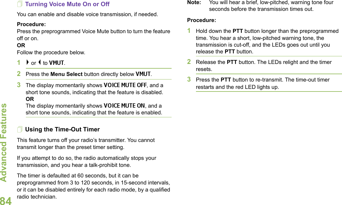 Advanced FeaturesEnglish84Turning Voice Mute On or OffYou can enable and disable voice transmission, if needed.Procedure:Press the preprogrammed Voice Mute button to turn the feature off or on.ORFollow the procedure below.1&gt; or &lt; to VMUT.2Press the Menu Select button directly below VMUT.3The display momentarily shows VOICE MUTE OFF, and a short tone sounds, indicating that the feature is disabled. ORThe display momentarily shows VOICE MUTE ON, and a short tone sounds, indicating that the feature is enabled.Using the Time-Out TimerThis feature turns off your radio’s transmitter. You cannot transmit longer than the preset timer setting.If you attempt to do so, the radio automatically stops your transmission, and you hear a talk-prohibit tone. The timer is defaulted at 60 seconds, but it can be preprogrammed from 3 to 120 seconds, in 15-second intervals, or it can be disabled entirely for each radio mode, by a qualified radio technician.Note: You will hear a brief, low-pitched, warning tone four seconds before the transmission times out.Procedure: 1Hold down the PTT button longer than the preprogrammed time. You hear a short, low-pitched warning tone, the transmission is cut-off, and the LEDs goes out until you release the PTT button.2Release the PTT button. The LEDs relight and the timer resets.3Press the PTT button to re-transmit. The time-out timer restarts and the red LED lights up.