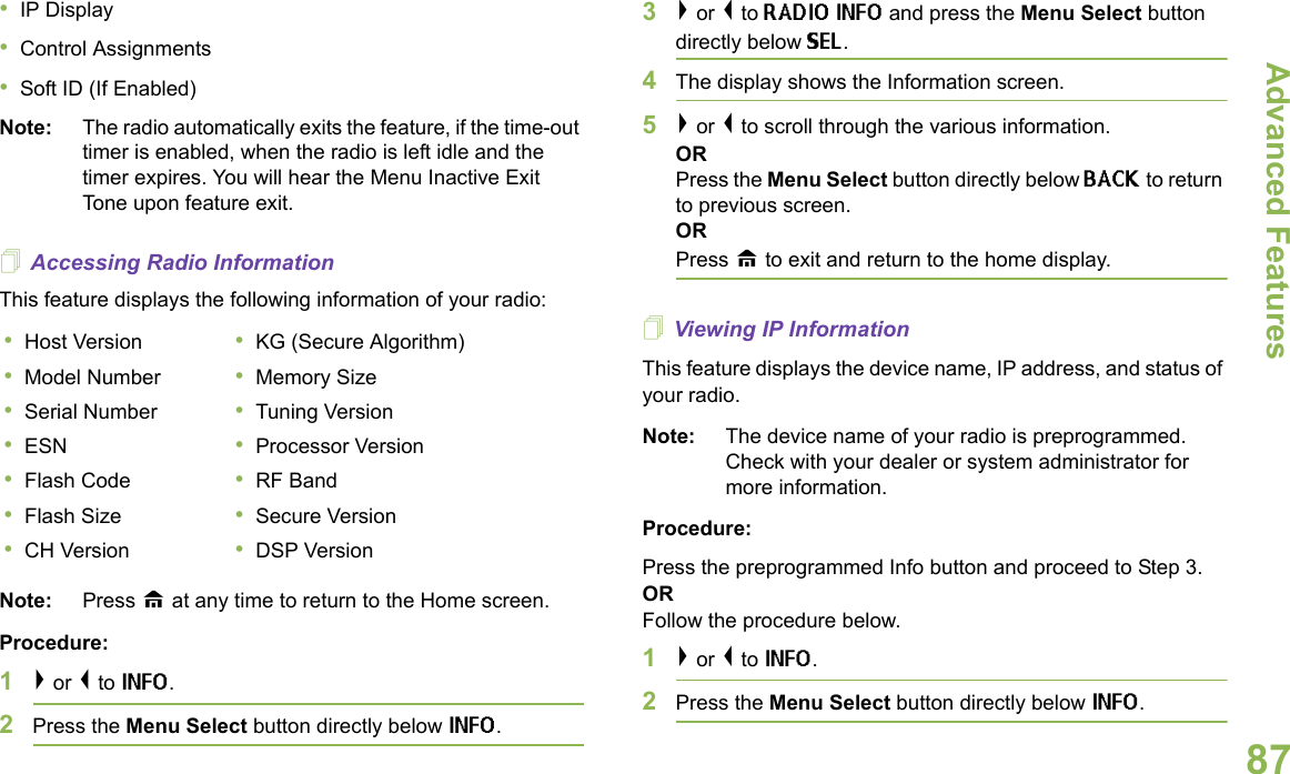 Advanced FeaturesEnglish87•IP Display•Control Assignments•Soft ID (If Enabled)Note: The radio automatically exits the feature, if the time-out timer is enabled, when the radio is left idle and the timer expires. You will hear the Menu Inactive Exit Tone upon feature exit.Accessing Radio InformationThis feature displays the following information of your radio:  Note: Press H at any time to return to the Home screen.Procedure:1&gt; or &lt; to INFO.2Press the Menu Select button directly below INFO. 3&gt; or &lt; to RADIO INFO and press the Menu Select button directly below SEL. 4The display shows the Information screen.5&gt; or &lt; to scroll through the various information.ORPress the Menu Select button directly below BACK to return to previous screen. ORPress H to exit and return to the home display.Viewing IP InformationThis feature displays the device name, IP address, and status of your radio.Note: The device name of your radio is preprogrammed. Check with your dealer or system administrator for more information.Procedure:Press the preprogrammed Info button and proceed to Step 3.ORFollow the procedure below.1&gt; or &lt; to INFO. 2Press the Menu Select button directly below INFO.•Host Version •KG (Secure Algorithm)•Model Number •Memory Size•Serial Number •Tuning Version•ESN •Processor Version•Flash Code •RF Band•Flash Size •Secure Version•CH Version •DSP Version