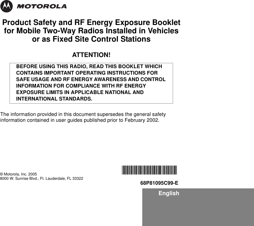 EnglishProduct Safety and RF Energy Exposure Bookletfor Mobile Two-Way Radios Installed in Vehicles or as Fixed Site Control StationsATTENTION!The information provided in this document supersedes the general safety information contained in user guides published prior to February 2002.BEFORE USING THIS RADIO, READ THIS BOOKLET WHICH CONTAINS IMPORTANT OPERATING INSTRUCTIONS FOR SAFE USAGE AND RF ENERGY AWARENESS AND CONTROL INFORMATION FOR COMPLIANCE WITH RF ENERGY EXPOSURE LIMITS IN APPLICABLE NATIONAL AND INTERNATIONAL STANDARDS.© Motorola, Inc. 20058000 W. Sunrise Blvd., Ft. Lauderdale, FL 33322*6881095C99*68P81095C99-E
