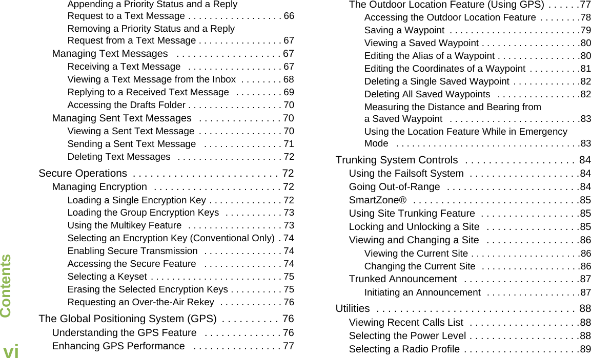 ContentsEnglishviAppending a Priority Status and a Reply Request to a Text Message . . . . . . . . . . . . . . . . . . 66Removing a Priority Status and a Reply Request from a Text Message . . . . . . . . . . . . . . . . 67Managing Text Messages   . . . . . . . . . . . . . . . . . . . 67Receiving a Text Message   . . . . . . . . . . . . . . . . . . 67Viewing a Text Message from the Inbox  . . . . . . . . 68Replying to a Received Text Message   . . . . . . . . . 69Accessing the Drafts Folder . . . . . . . . . . . . . . . . . . 70Managing Sent Text Messages   . . . . . . . . . . . . . . . 70Viewing a Sent Text Message . . . . . . . . . . . . . . . . 70Sending a Sent Text Message   . . . . . . . . . . . . . . . 71Deleting Text Messages   . . . . . . . . . . . . . . . . . . . . 72Secure Operations  . . . . . . . . . . . . . . . . . . . . . . . . . 72Managing Encryption  . . . . . . . . . . . . . . . . . . . . . . . 72Loading a Single Encryption Key . . . . . . . . . . . . . . 72Loading the Group Encryption Keys  . . . . . . . . . . . 73Using the Multikey Feature  . . . . . . . . . . . . . . . . . . 73Selecting an Encryption Key (Conventional Only) . 74Enabling Secure Transmission  . . . . . . . . . . . . . . . 74Accessing the Secure Feature   . . . . . . . . . . . . . . . 74Selecting a Keyset . . . . . . . . . . . . . . . . . . . . . . . . . 75Erasing the Selected Encryption Keys . . . . . . . . . . 75Requesting an Over-the-Air Rekey  . . . . . . . . . . . . 76The Global Positioning System (GPS)  . . . . . . . . . . 76Understanding the GPS Feature   . . . . . . . . . . . . . . 76Enhancing GPS Performance   . . . . . . . . . . . . . . . . 77The Outdoor Location Feature (Using GPS) . . . . . .77Accessing the Outdoor Location Feature  . . . . . . . .78Saving a Waypoint  . . . . . . . . . . . . . . . . . . . . . . . . .79Viewing a Saved Waypoint . . . . . . . . . . . . . . . . . . .80Editing the Alias of a Waypoint . . . . . . . . . . . . . . . .80Editing the Coordinates of a Waypoint  . . . . . . . . . .81Deleting a Single Saved Waypoint  . . . . . . . . . . . . .82Deleting All Saved Waypoints   . . . . . . . . . . . . . . . .82Measuring the Distance and Bearing from a Saved Waypoint   . . . . . . . . . . . . . . . . . . . . . . . . .83Using the Location Feature While in Emergency Mode   . . . . . . . . . . . . . . . . . . . . . . . . . . . . . . . . . . .83Trunking System Controls  . . . . . . . . . . . . . . . . . . . 84Using the Failsoft System  . . . . . . . . . . . . . . . . . . . .84Going Out-of-Range  . . . . . . . . . . . . . . . . . . . . . . . .84SmartZone®  . . . . . . . . . . . . . . . . . . . . . . . . . . . . . .85Using Site Trunking Feature  . . . . . . . . . . . . . . . . . .85Locking and Unlocking a Site  . . . . . . . . . . . . . . . . .85Viewing and Changing a Site   . . . . . . . . . . . . . . . . .86Viewing the Current Site . . . . . . . . . . . . . . . . . . . . .86Changing the Current Site  . . . . . . . . . . . . . . . . . . .86Trunked Announcement  . . . . . . . . . . . . . . . . . . . . .87Initiating an Announcement  . . . . . . . . . . . . . . . . . .87Utilities  . . . . . . . . . . . . . . . . . . . . . . . . . . . . . . . . . . 88Viewing Recent Calls List  . . . . . . . . . . . . . . . . . . . .88Selecting the Power Level . . . . . . . . . . . . . . . . . . . .88Selecting a Radio Profile . . . . . . . . . . . . . . . . . . . . .89