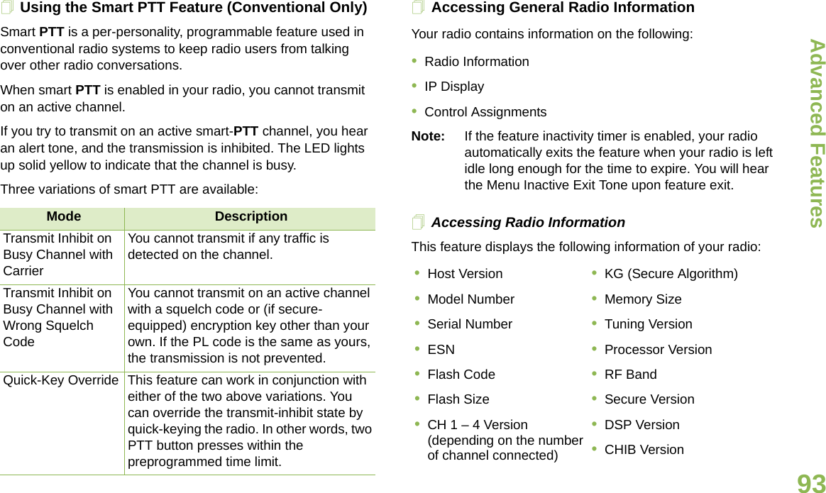 Advanced FeaturesEnglish93Using the Smart PTT Feature (Conventional Only)Smart PTT is a per-personality, programmable feature used in conventional radio systems to keep radio users from talking over other radio conversations.When smart PTT is enabled in your radio, you cannot transmit on an active channel.If you try to transmit on an active smart-PTT channel, you hear an alert tone, and the transmission is inhibited. The LED lights up solid yellow to indicate that the channel is busy.Three variations of smart PTT are available:Accessing General Radio InformationYour radio contains information on the following:•Radio Information•IP Display•Control AssignmentsNote: If the feature inactivity timer is enabled, your radio automatically exits the feature when your radio is left idle long enough for the time to expire. You will hear the Menu Inactive Exit Tone upon feature exit.Accessing Radio InformationThis feature displays the following information of your radio:  Mode DescriptionTransmit Inhibit on Busy Channel with CarrierYou cannot transmit if any traffic is detected on the channel.Transmit Inhibit on Busy Channel with Wrong Squelch CodeYou cannot transmit on an active channel with a squelch code or (if secure-equipped) encryption key other than your own. If the PL code is the same as yours, the transmission is not prevented.Quick-Key Override This feature can work in conjunction with either of the two above variations. You can override the transmit-inhibit state by quick-keying the radio. In other words, two PTT button presses within the preprogrammed time limit.•Host Version•Model Number•Serial Number•ESN•Flash Code•Flash Size•CH 1 – 4 Version (depending on the number of channel connected)•KG (Secure Algorithm)•Memory Size•Tuning Version•Processor Version•RF Band•Secure Version•DSP Version•CHIB Version