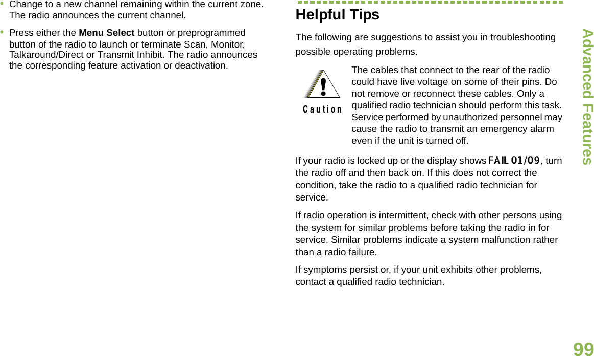 Advanced FeaturesEnglish99•Change to a new channel remaining within the current zone. The radio announces the current channel.•Press either the Menu Select button or preprogrammed button of the radio to launch or terminate Scan, Monitor, Talkaround/Direct or Transmit Inhibit. The radio announces the corresponding feature activation or deactivation.  Helpful TipsThe following are suggestions to assist you in troubleshooting possible operating problems.If your radio is locked up or the display shows FAIL 01/09, turn the radio off and then back on. If this does not correct the condition, take the radio to a qualified radio technician for service.If radio operation is intermittent, check with other persons using the system for similar problems before taking the radio in for service. Similar problems indicate a system malfunction rather than a radio failure.If symptoms persist or, if your unit exhibits other problems, contact a qualified radio technician.The cables that connect to the rear of the radio could have live voltage on some of their pins. Do not remove or reconnect these cables. Only a qualified radio technician should perform this task. Service performed by unauthorized personnel may cause the radio to transmit an emergency alarm even if the unit is turned off.!