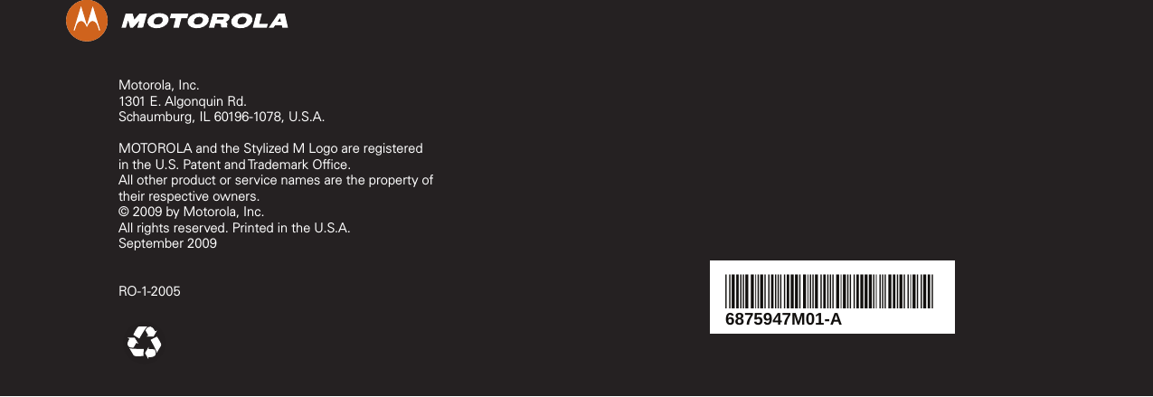 Motorola, Inc.1301 E. Algonquin Rd.Schaumburg, IL 60196-1078, U.S.A.MOTOROLA and the Stylized M Logo are registered in the U.S. Patent and Trademark Office.All other product or service names are the property of their respective owners.© 2009 by Motorola, Inc.All rights reserved. Printed in the U.S.A.September 2009RO-1-20056875947M01-A*6875947M01*