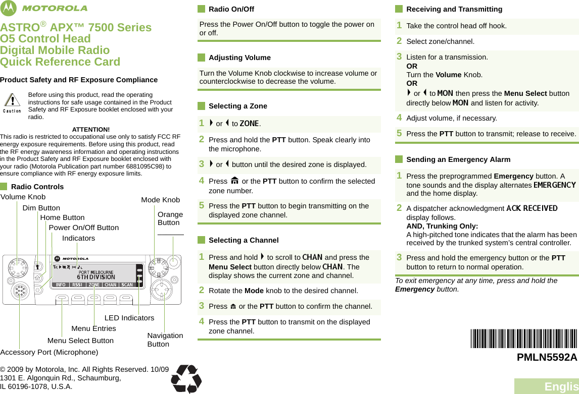 EnglishmASTRO® APX™ 7500 Series O5 Control Head Digital Mobile RadioQuick Reference CardProduct Safety and RF Exposure ComplianceATTENTION!This radio is restricted to occupational use only to satisfy FCC RF energy exposure requirements. Before using this product, read the RF energy awareness information and operating instructions in the Product Safety and RF Exposure booklet enclosed with your radio (Motorola Publication part number 6881095C98) to ensure compliance with RF energy exposure limits. Radio ControlsRadio On/OffAdjusting VolumeSelecting a ZoneSelecting a ChannelReceiving and TransmittingSending an Emergency AlarmTo exit emergency at any time, press and hold the Emergency button.Before using this product, read the operating instructions for safe usage contained in the Product Safety and RF Exposure booklet enclosed with your radio.!Volume KnobAccessory Port (Microphone)Menu Select ButtonMenu EntriesLED IndicatorsDim ButtonHome ButtonNavigation ButtonPower On/Off ButtonIndicatorsMode KnobOrange Button _______Press the Power On/Off button to toggle the power on or off. Turn the Volume Knob clockwise to increase volume or counterclockwise to decrease the volume. 1&gt; or &lt; to ZONE. 2Press and hold the PTT button. Speak clearly into the microphone.3&gt; or &lt; button until the desired zone is displayed.4Press H or the PTT button to confirm the selected zone number.5Press the PTT button to begin transmitting on the displayed zone channel.1Press and hold &gt; to scroll to CHAN and press the Menu Select button directly below CHAN. The display shows the current zone and channel.2Rotate the Mode knob to the desired channel.3Press H or the PTT button to confirm the channel. 4Press the PTT button to transmit on the displayed zone channel. 1Take the control head off hook. 2Select zone/channel.3Listen for a transmission. ORTurn the Volume Knob.OR&gt; or &lt; to MON then press the Menu Select button directly below MON and listen for activity.4Adjust volume, if necessary.5Press the PTT button to transmit; release to receive.1Press the preprogrammed Emergency button. A tone sounds and the display alternates EMERGENCY and the home display.2A dispatcher acknowledgment ACK RECEIVED display follows.AND, Trunking Only:A high-pitched tone indicates that the alarm has been received by the trunked system’s central controller.3Press and hold the emergency button or the PTT button to return to normal operation.*PMLN5592A*PMLN5592A© 2009 by Motorola, Inc. All Rights Reserved. 10/091301 E. Algonquin Rd., Schaumburg,IL 60196-1078, U.S.A.