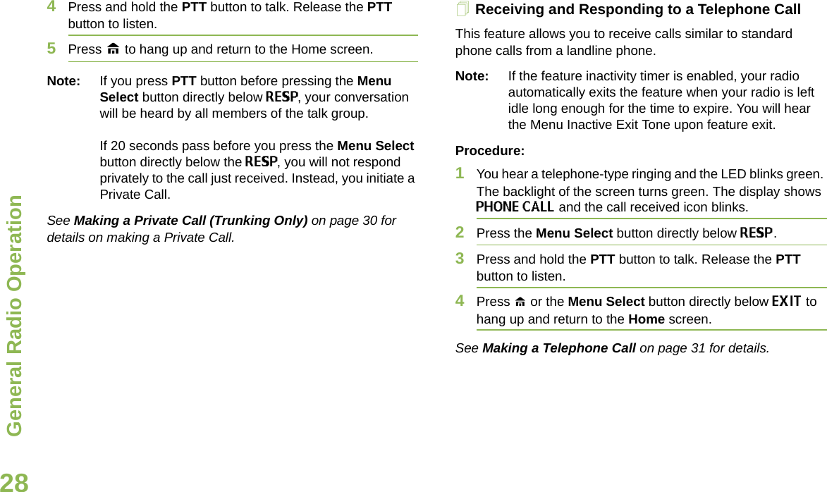 General Radio OperationEnglish284Press and hold the PTT button to talk. Release the PTT button to listen.5Press H to hang up and return to the Home screen.Note: If you press PTT button before pressing the Menu Select button directly below RESP, your conversation will be heard by all members of the talk group. If 20 seconds pass before you press the Menu Select button directly below the RESP, you will not respond privately to the call just received. Instead, you initiate a Private Call. See Making a Private Call (Trunking Only) on page 30 for details on making a Private Call.Receiving and Responding to a Telephone Call This feature allows you to receive calls similar to standard phone calls from a landline phone.Note: If the feature inactivity timer is enabled, your radio automatically exits the feature when your radio is left idle long enough for the time to expire. You will hear the Menu Inactive Exit Tone upon feature exit.Procedure:1You hear a telephone-type ringing and the LED blinks green. The backlight of the screen turns green. The display shows PHONE CALL and the call received icon blinks.2Press the Menu Select button directly below RESP.3Press and hold the PTT button to talk. Release the PTT button to listen.4Press H or the Menu Select button directly below EXIT to hang up and return to the Home screen.See Making a Telephone Call on page 31 for details.