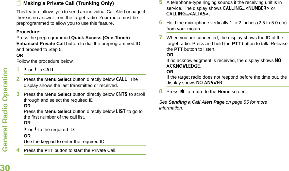 General Radio OperationEnglish30Making a Private Call (Trunking Only)This feature allows you to send an individual Call Alert or page if there is no answer from the target radio. Your radio must be preprogrammed to allow you to use this feature.Procedure:Press the preprogrammed Quick Access (One-Touch) Enhanced Private Call button to dial the preprogrammed ID and proceed to Step 5.ORFollow the procedure below.1&gt; or &lt; to CALL. 2Press the Menu Select button directly below CALL. The display shows the last transmitted or received.3Press the Menu Select button directly below CNTS to scroll through and select the required ID. OR Press the Menu Select button directly below LIST to go to the first number of the call list.OR&gt; or &lt; to the required ID.ORUse the keypad to enter the required ID.4Press the PTT button to start the Private Call. 5A telephone-type ringing sounds if the receiving unit is in service. The display shows CALLING...&lt;NUMBER&gt; or CALLING...&lt;ALIAS&gt;. 6Hold the microphone vertically 1 to 2 inches (2.5 to 5.0 cm) from your mouth.7When you are connected, the display shows the ID of the target radio. Press and hold the PTT button to talk. Release the PTT button to listen.ORIf no acknowledgment is received, the display shows NO ACKNOWLEDGE.ORIf the target radio does not respond before the time out, the display shows NO ANSWER.8Press H to return to the Home screen.See Sending a Call Alert Page on page 55 for more information.