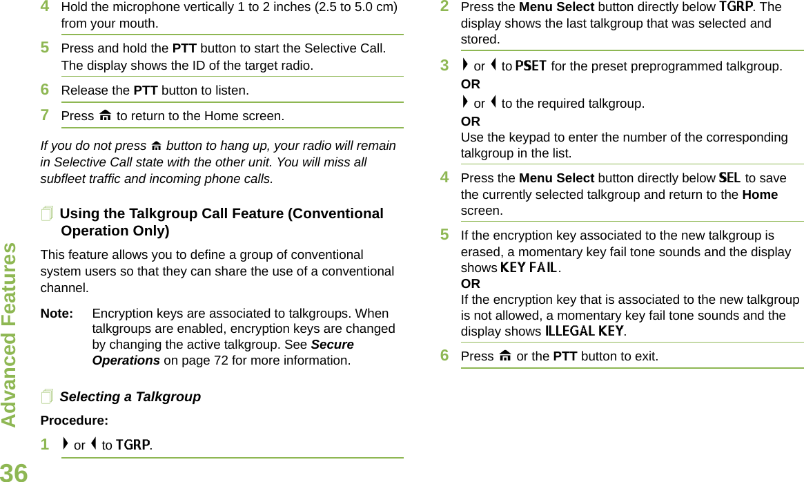Advanced FeaturesEnglish364Hold the microphone vertically 1 to 2 inches (2.5 to 5.0 cm) from your mouth.5Press and hold the PTT button to start the Selective Call. The display shows the ID of the target radio. 6Release the PTT button to listen.7Press H to return to the Home screen.If you do not press H button to hang up, your radio will remain in Selective Call state with the other unit. You will miss all subfleet traffic and incoming phone calls.Using the Talkgroup Call Feature (Conventional Operation Only)This feature allows you to define a group of conventional system users so that they can share the use of a conventional channel.Note: Encryption keys are associated to talkgroups. When talkgroups are enabled, encryption keys are changed by changing the active talkgroup. See Secure Operations on page 72 for more information.Selecting a TalkgroupProcedure:1&gt; or &lt; to TGRP.2Press the Menu Select button directly below TGRP. The display shows the last talkgroup that was selected and stored.3&gt; or &lt; to PSET for the preset preprogrammed talkgroup. OR&gt; or &lt; to the required talkgroup.ORUse the keypad to enter the number of the correspondingtalkgroup in the list.4Press the Menu Select button directly below SEL to save the currently selected talkgroup and return to the Home screen.5If the encryption key associated to the new talkgroup is erased, a momentary key fail tone sounds and the display shows KEY FAIL.ORIf the encryption key that is associated to the new talkgroup is not allowed, a momentary key fail tone sounds and the display shows ILLEGAL KEY.6Press H or the PTT button to exit.