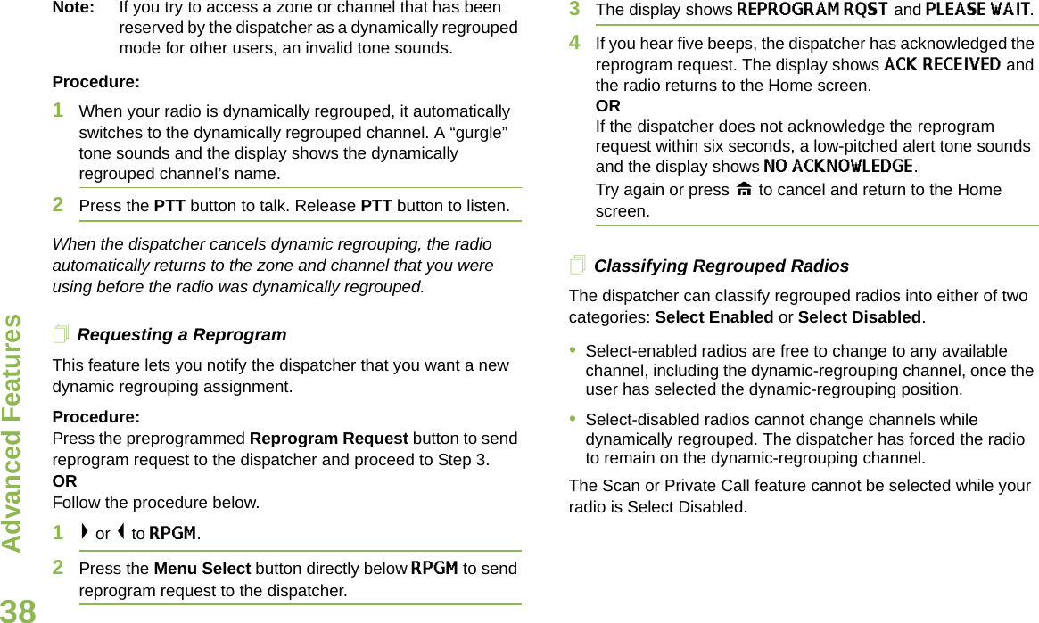 Advanced FeaturesEnglish38Note: If you try to access a zone or channel that has been reserved by the dispatcher as a dynamically regrouped mode for other users, an invalid tone sounds.Procedure:1When your radio is dynamically regrouped, it automatically switches to the dynamically regrouped channel. A “gurgle” tone sounds and the display shows the dynamically regrouped channel’s name.2Press the PTT button to talk. Release PTT button to listen.When the dispatcher cancels dynamic regrouping, the radio automatically returns to the zone and channel that you were using before the radio was dynamically regrouped.Requesting a ReprogramThis feature lets you notify the dispatcher that you want a new dynamic regrouping assignment.Procedure:Press the preprogrammed Reprogram Request button to send reprogram request to the dispatcher and proceed to Step 3. OR Follow the procedure below.1&gt; or &lt; to RPGM.2Press the Menu Select button directly below RPGM to send reprogram request to the dispatcher.3The display shows REPROGRAM RQST and PLEASE WAIT.4If you hear five beeps, the dispatcher has acknowledged the reprogram request. The display shows ACK RECEIVED and the radio returns to the Home screen.ORIf the dispatcher does not acknowledge the reprogram request within six seconds, a low-pitched alert tone sounds and the display shows NO ACKNOWLEDGE. Try again or press H to cancel and return to the Home screen.Classifying Regrouped RadiosThe dispatcher can classify regrouped radios into either of two categories: Select Enabled or Select Disabled.•Select-enabled radios are free to change to any available channel, including the dynamic-regrouping channel, once the user has selected the dynamic-regrouping position.•Select-disabled radios cannot change channels while dynamically regrouped. The dispatcher has forced the radio to remain on the dynamic-regrouping channel.The Scan or Private Call feature cannot be selected while your radio is Select Disabled.