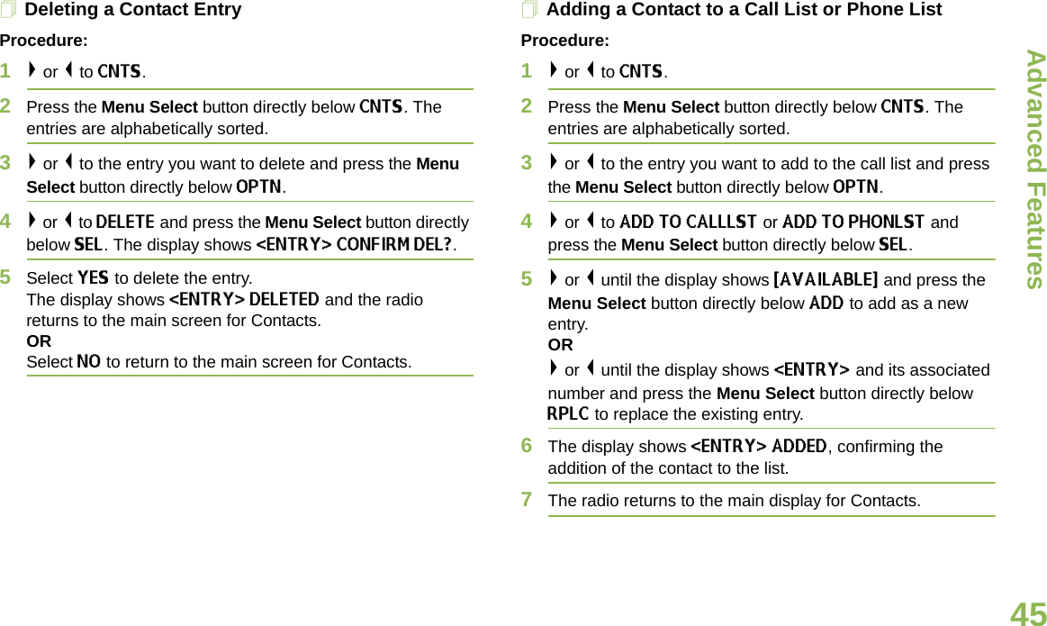 Advanced FeaturesEnglish45Deleting a Contact EntryProcedure:1&gt; or &lt; to CNTS.2Press the Menu Select button directly below CNTS. The entries are alphabetically sorted.3&gt; or &lt; to the entry you want to delete and press the Menu Select button directly below OPTN.4&gt; or &lt; to DELETE and press the Menu Select button directly below SEL. The display shows &lt;ENTRY&gt; CONFIRM DEL?.5Select YES to delete the entry.The display shows &lt;ENTRY&gt; DELETED and the radio returns to the main screen for Contacts.ORSelect NO to return to the main screen for Contacts.Adding a Contact to a Call List or Phone ListProcedure:1&gt; or &lt; to CNTS.2Press the Menu Select button directly below CNTS. The entries are alphabetically sorted.3&gt; or &lt; to the entry you want to add to the call list and press the Menu Select button directly below OPTN.4&gt; or &lt; to ADD TO CALLLST or ADD TO PHONLST and press the Menu Select button directly below SEL.5&gt; or &lt; until the display shows {AVAILABLE} and press the Menu Select button directly below ADD to add as a new entry. OR&gt; or &lt; until the display shows &lt;ENTRY&gt; and its associated number and press the Menu Select button directly below RPLC to replace the existing entry.6The display shows &lt;ENTRY&gt; ADDED, confirming the addition of the contact to the list.7The radio returns to the main display for Contacts.