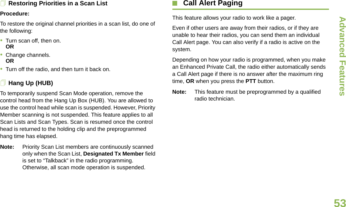 Advanced FeaturesEnglish53Restoring Priorities in a Scan ListProcedure: To restore the original channel priorities in a scan list, do one of the following:•Turn scan off, then on. OR•Change channels.OR•Turn off the radio, and then turn it back on.Hang Up (HUB)To temporarily suspend Scan Mode operation, remove the control head from the Hang Up Box (HUB). You are allowed to use the control head while scan is suspended. However, Priority Member scanning is not suspended. This feature applies to all Scan Lists and Scan Types. Scan is resumed once the control head is returned to the holding clip and the preprogrammed hang time has elapsed.Note: Priority Scan List members are continuously scanned only when the Scan List, Designated Tx Member field is set to “Talkback” in the radio programming. Otherwise, all scan mode operation is suspended. Call Alert PagingThis feature allows your radio to work like a pager.Even if other users are away from their radios, or if they are unable to hear their radios, you can send them an individual Call Alert page. You can also verify if a radio is active on the system.Depending on how your radio is programmed, when you make an Enhanced Private Call, the radio either automatically sends a Call Alert page if there is no answer after the maximum ring time, OR when you press the PTT button.Note: This feature must be preprogrammed by a qualified radio technician.