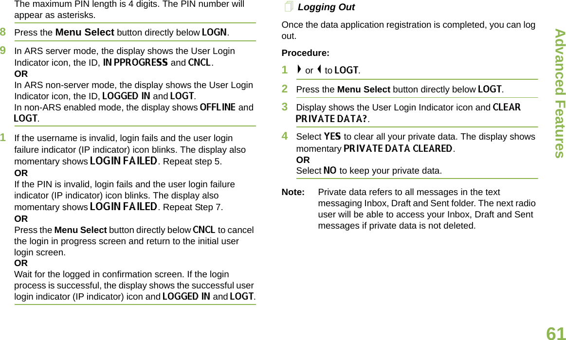 Advanced FeaturesEnglish61The maximum PIN length is 4 digits. The PIN number will appear as asterisks.8Press the Menu Select button directly below LOGN. 9In ARS server mode, the display shows the User Login Indicator icon, the ID, IN PPROGRESS and CNCL.ORIn ARS non-server mode, the display shows the User Login Indicator icon, the ID, LOGGED IN and LOGT. In non-ARS enabled mode, the display shows OFFLINE and LOGT.1If the username is invalid, login fails and the user login failure indicator (IP indicator) icon blinks. The display also momentary shows LOGIN FAILED. Repeat step 5.ORIf the PIN is invalid, login fails and the user login failure indicator (IP indicator) icon blinks. The display also momentary shows LOGIN FAILED. Repeat Step 7.ORPress the Menu Select button directly below CNCL to cancel the login in progress screen and return to the initial user login screen. ORWait for the logged in confirmation screen. If the login process is successful, the display shows the successful user login indicator (IP indicator) icon and LOGGED IN and LOGT. Logging OutOnce the data application registration is completed, you can log out.Procedure:1&gt; or &lt; to LOGT.2Press the Menu Select button directly below LOGT.3Display shows the User Login Indicator icon and CLEAR PRIVATE DATA?.4Select YES to clear all your private data. The display shows momentary PRIVATE DATA CLEARED. ORSelect NO to keep your private data.Note: Private data refers to all messages in the text messaging Inbox, Draft and Sent folder. The next radio user will be able to access your Inbox, Draft and Sent messages if private data is not deleted.