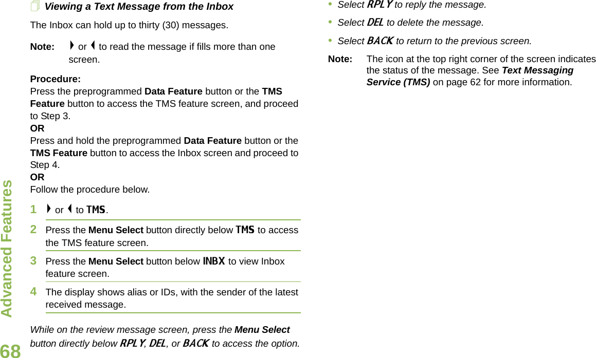 Advanced FeaturesEnglish68Viewing a Text Message from the InboxThe Inbox can hold up to thirty (30) messages. Note: &gt; or &lt; to read the message if fills more than one screen.Procedure:Press the preprogrammed Data Feature button or the TMS Feature button to access the TMS feature screen, and proceed to Step 3.ORPress and hold the preprogrammed Data Feature button or the TMS Feature button to access the Inbox screen and proceed to Step 4.ORFollow the procedure below.1&gt; or &lt; to TMS.2Press the Menu Select button directly below TMS to access the TMS feature screen.3Press the Menu Select button below INBX to view Inbox feature screen.4The display shows alias or IDs, with the sender of the latest received message.While on the review message screen, press the Menu Select button directly below RPLY, DEL, or BACK to access the option.•Select RPLY to reply the message.•Select DEL to delete the message.•Select BACK to return to the previous screen.Note: The icon at the top right corner of the screen indicates the status of the message. See Text Messaging Service (TMS) on page 62 for more information.