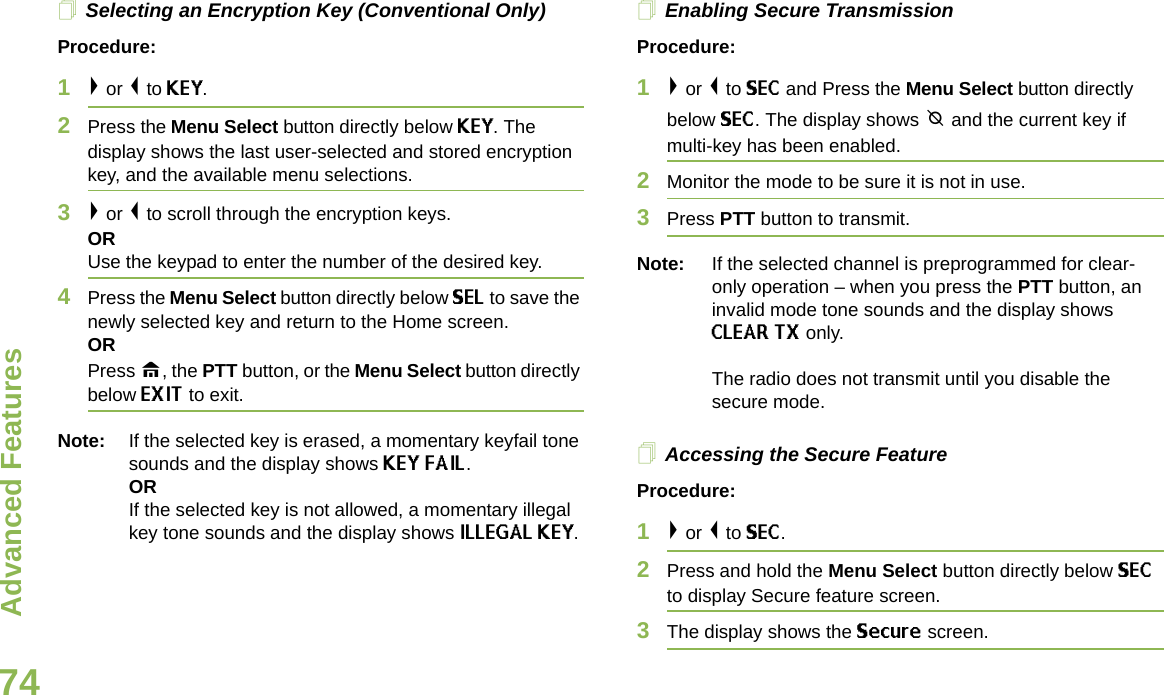 Advanced FeaturesEnglish74Selecting an Encryption Key (Conventional Only)Procedure:1&gt; or &lt; to KEY.2Press the Menu Select button directly below KEY. The display shows the last user-selected and stored encryption key, and the available menu selections.3&gt; or &lt; to scroll through the encryption keys.ORUse the keypad to enter the number of the desired key.4Press the Menu Select button directly below SEL to save the newly selected key and return to the Home screen.ORPress H, the PTT button, or the Menu Select button directly below EXIT to exit.Note: If the selected key is erased, a momentary keyfail tone sounds and the display shows KEY FAIL.ORIf the selected key is not allowed, a momentary illegal key tone sounds and the display shows ILLEGAL KEY.Enabling Secure TransmissionProcedure: 1&gt; or &lt; to SEC and Press the Menu Select button directly below SEC. The display shows m and the current key if multi-key has been enabled.2Monitor the mode to be sure it is not in use.3Press PTT button to transmit.Note: If the selected channel is preprogrammed for clear-only operation – when you press the PTT button, an invalid mode tone sounds and the display shows CLEAR TX only. The radio does not transmit until you disable the secure mode.Accessing the Secure Feature Procedure: 1&gt; or &lt; to SEC. 2Press and hold the Menu Select button directly below SEC to display Secure feature screen.3The display shows the Secure screen.