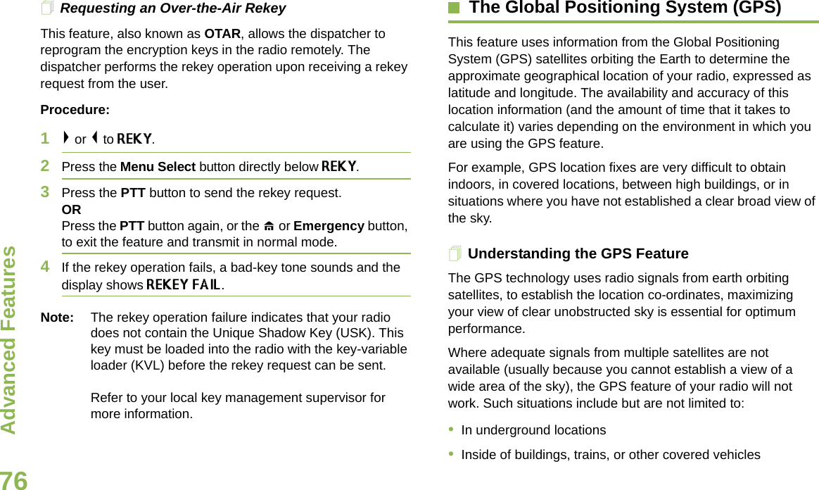 Advanced FeaturesEnglish76Requesting an Over-the-Air Rekey This feature, also known as OTAR, allows the dispatcher to reprogram the encryption keys in the radio remotely. The dispatcher performs the rekey operation upon receiving a rekey request from the user.Procedure:1&gt; or &lt; to REKY.2Press the Menu Select button directly below REKY. 3Press the PTT button to send the rekey request.ORPress the PTT button again, or the H or Emergency button, to exit the feature and transmit in normal mode.4If the rekey operation fails, a bad-key tone sounds and the display shows REKEY FAIL.Note: The rekey operation failure indicates that your radio does not contain the Unique Shadow Key (USK). This key must be loaded into the radio with the key-variable loader (KVL) before the rekey request can be sent.Refer to your local key management supervisor for more information.The Global Positioning System (GPS)This feature uses information from the Global Positioning System (GPS) satellites orbiting the Earth to determine the approximate geographical location of your radio, expressed as latitude and longitude. The availability and accuracy of this location information (and the amount of time that it takes to calculate it) varies depending on the environment in which you are using the GPS feature.For example, GPS location fixes are very difficult to obtain indoors, in covered locations, between high buildings, or in situations where you have not established a clear broad view of the sky.Understanding the GPS FeatureThe GPS technology uses radio signals from earth orbiting satellites, to establish the location co-ordinates, maximizing your view of clear unobstructed sky is essential for optimum performance.Where adequate signals from multiple satellites are not available (usually because you cannot establish a view of a wide area of the sky), the GPS feature of your radio will not work. Such situations include but are not limited to: •In underground locations•Inside of buildings, trains, or other covered vehicles