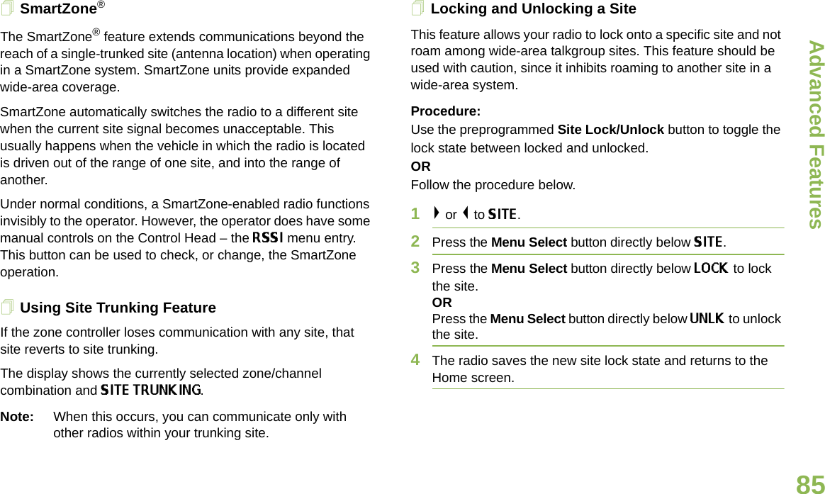 Advanced FeaturesEnglish85SmartZone®The SmartZone® feature extends communications beyond the reach of a single-trunked site (antenna location) when operating in a SmartZone system. SmartZone units provide expanded wide-area coverage.SmartZone automatically switches the radio to a different site when the current site signal becomes unacceptable. This usually happens when the vehicle in which the radio is located is driven out of the range of one site, and into the range of another.Under normal conditions, a SmartZone-enabled radio functions invisibly to the operator. However, the operator does have some manual controls on the Control Head – the RSSI menu entry. This button can be used to check, or change, the SmartZone operation.Using Site Trunking FeatureIf the zone controller loses communication with any site, that site reverts to site trunking.The display shows the currently selected zone/channel combination and SITE TRUNKING.Note: When this occurs, you can communicate only with other radios within your trunking site.Locking and Unlocking a SiteThis feature allows your radio to lock onto a specific site and not roam among wide-area talkgroup sites. This feature should be used with caution, since it inhibits roaming to another site in a wide-area system.Procedure: Use the preprogrammed Site Lock/Unlock button to toggle the lock state between locked and unlocked.ORFollow the procedure below.1&gt; or &lt; to SITE.2Press the Menu Select button directly below SITE.3Press the Menu Select button directly below LOCK to lock the site. ORPress the Menu Select button directly below UNLK to unlock the site. 4The radio saves the new site lock state and returns to the Home screen.