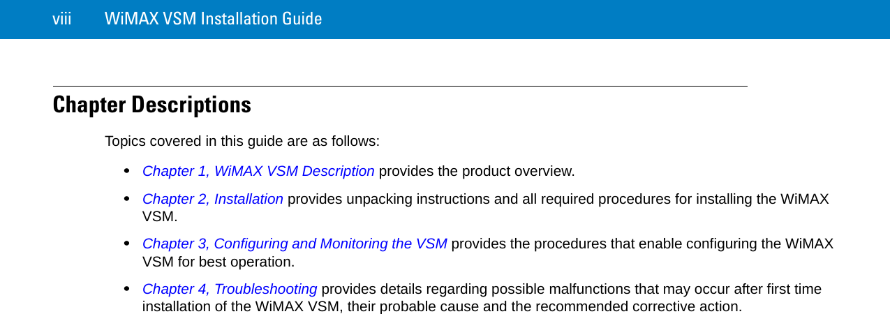 viii WiMAX VSM Installation GuideChapter DescriptionsTopics covered in this guide are as follows:•Chapter 1, WiMAX VSM Description provides the product overview.•Chapter 2, Installation provides unpacking instructions and all required procedures for installing the WiMAX VSM.•Chapter 3, Configuring and Monitoring the VSM provides the procedures that enable configuring the WiMAX VSM for best operation.•Chapter 4, Troubleshooting provides details regarding possible malfunctions that may occur after first time installation of the WiMAX VSM, their probable cause and the recommended corrective action.