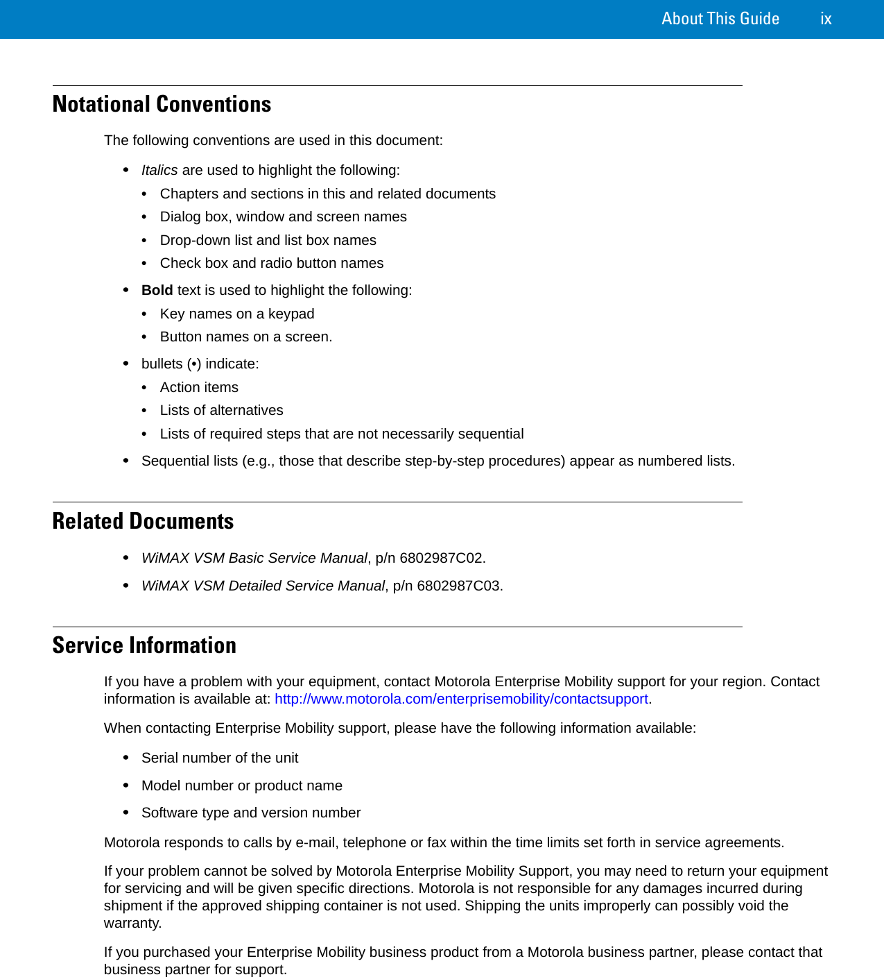 About This Guide ixNotational ConventionsThe following conventions are used in this document:•Italics are used to highlight the following:•Chapters and sections in this and related documents•Dialog box, window and screen names•Drop-down list and list box names•Check box and radio button names•Bold text is used to highlight the following:•Key names on a keypad•Button names on a screen.•bullets (•) indicate:•Action items•Lists of alternatives•Lists of required steps that are not necessarily sequential•Sequential lists (e.g., those that describe step-by-step procedures) appear as numbered lists.Related Documents•WiMAX VSM Basic Service Manual, p/n 6802987C02.•WiMAX VSM Detailed Service Manual, p/n 6802987C03.Service InformationIf you have a problem with your equipment, contact Motorola Enterprise Mobility support for your region. Contact information is available at: http://www.motorola.com/enterprisemobility/contactsupport. When contacting Enterprise Mobility support, please have the following information available:•Serial number of the unit •Model number or product name •Software type and version number Motorola responds to calls by e-mail, telephone or fax within the time limits set forth in service agreements.If your problem cannot be solved by Motorola Enterprise Mobility Support, you may need to return your equipment for servicing and will be given specific directions. Motorola is not responsible for any damages incurred during shipment if the approved shipping container is not used. Shipping the units improperly can possibly void the warranty.If you purchased your Enterprise Mobility business product from a Motorola business partner, please contact that business partner for support.