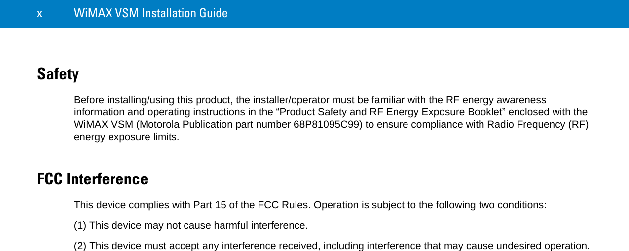 x WiMAX VSM Installation GuideSafetyBefore installing/using this product, the installer/operator must be familiar with the RF energy awareness information and operating instructions in the “Product Safety and RF Energy Exposure Booklet” enclosed with the WiMAX VSM (Motorola Publication part number 68P81095C99) to ensure compliance with Radio Frequency (RF) energy exposure limits.FCC InterferenceThis device complies with Part 15 of the FCC Rules. Operation is subject to the following two conditions:(1) This device may not cause harmful interference.(2) This device must accept any interference received, including interference that may cause undesired operation.