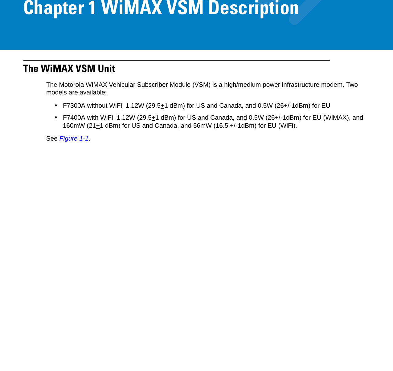 Chapter 1 WiMAX VSM DescriptionThe WiMAX VSM UnitThe Motorola WiMAX Vehicular Subscriber Module (VSM) is a high/medium power infrastructure modem. Two models are available:•F7300A without WiFi, 1.12W (29.5+1 dBm) for US and Canada, and 0.5W (26+/-1dBm) for EU•F7400A with WiFi, 1.12W (29.5+1 dBm) for US and Canada, and 0.5W (26+/-1dBm) for EU (WiMAX), and 160mW (21+1 dBm) for US and Canada, and 56mW (16.5 +/-1dBm) for EU (WiFi).See Figure 1-1.