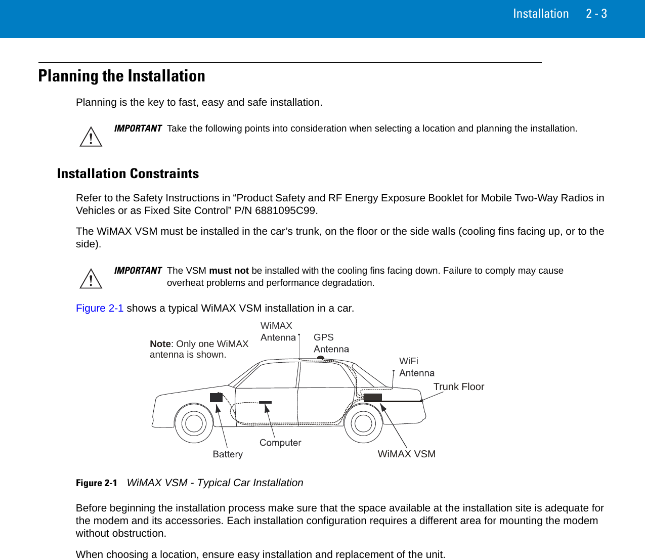 Installation 2 - 3Planning the InstallationPlanning is the key to fast, easy and safe installation.Installation ConstraintsRefer to the Safety Instructions in “Product Safety and RF Energy Exposure Booklet for Mobile Two-Way Radios in Vehicles or as Fixed Site Control” P/N 6881095C99.The WiMAX VSM must be installed in the car’s trunk, on the floor or the side walls (cooling fins facing up, or to the side).Figure 2-1 shows a typical WiMAX VSM installation in a car.Figure 2-1    WiMAX VSM - Typical Car InstallationBefore beginning the installation process make sure that the space available at the installation site is adequate for the modem and its accessories. Each installation configuration requires a different area for mounting the modem without obstruction.When choosing a location, ensure easy installation and replacement of the unit.IMPORTANT Take the following points into consideration when selecting a location and planning the installation.IMPORTANT The VSM must not be installed with the cooling fins facing down. Failure to comply may cause overheat problems and performance degradation.WiFiWiMAX GPSWiMAX VSMTrunk FloorNote: Only one WiMAXantenna is shown.