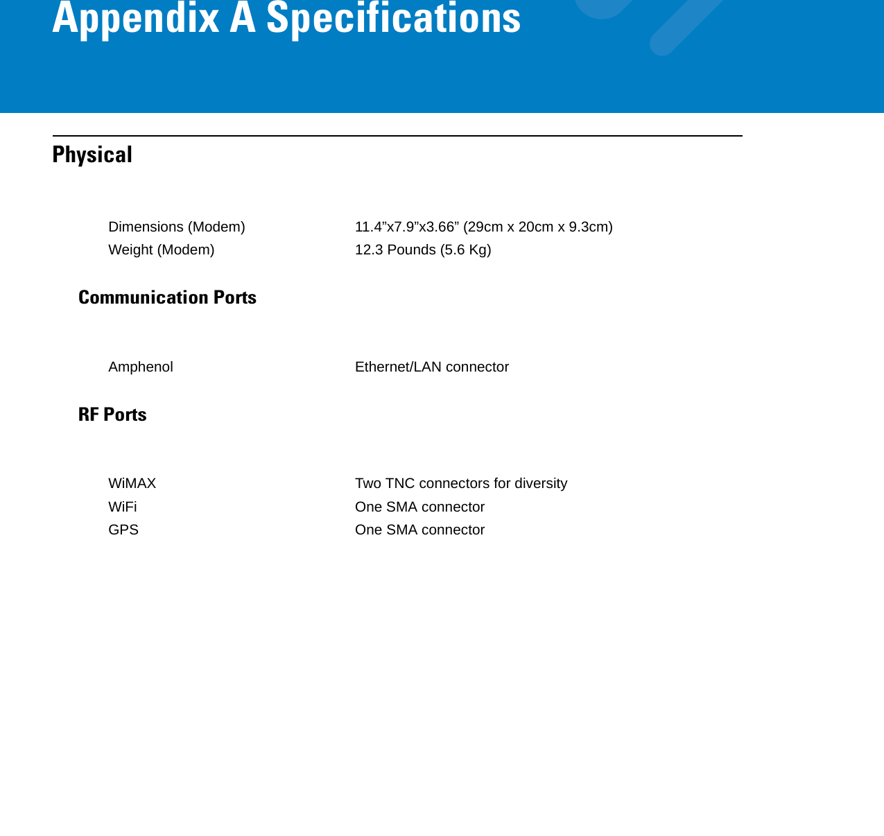 Appendix A SpecificationsPhysicalCommunication PortsRF PortsDimensions (Modem) 11.4”x7.9”x3.66” (29cm x 20cm x 9.3cm)Weight (Modem) 12.3 Pounds (5.6 Kg)Amphenol Ethernet/LAN connectorWiMAX Two TNC connectors for diversityWiFi One SMA connectorGPS One SMA connector