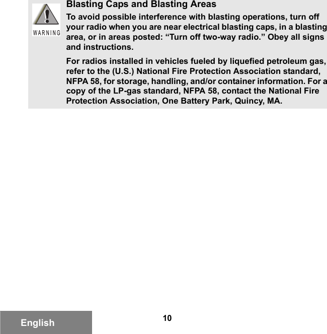 10EnglishBlasting Caps and Blasting AreasTo avoid possible interference with blasting operations, turn off your radio when you are near electrical blasting caps, in a blasting area, or in areas posted: “Turn off two-way radio.” Obey all signs and instructions.For radios installed in vehicles fueled by liquefied petroleum gas, refer to the (U.S.) National Fire Protection Association standard, NFPA 58, for storage, handling, and/or container information. For a copy of the LP-gas standard, NFPA 58, contact the National Fire Protection Association, One Battery Park, Quincy, MA.W A R N I N G6881095C99-G.book  Page 10  Tuesday, March 16, 2010  10:31 AM