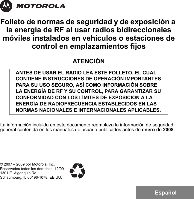 EspañolFolleto de normas de seguridad y de exposición a la energía de RF al usar radios bidireccionales móviles instalados en vehículos o estaciones de control en emplazamientos fijosATENCIÓNLa información incluida en este documento reemplaza la información de seguridad general contenida en los manuales de usuario publicados antes de enero de 2008.ANTES DE USAR EL RADIO LEA ESTE FOLLETO, EL CUAL CONTIENE INSTRUCCIONES DE OPERACIÓN IMPORTANTES PARA SU USO SEGURO, ASÍ COMO INFORMACIÓN SOBRE LA ENERGÍA DE RF Y SU CONTROL, PARA GARANTIZAR SU CONFORMIDAD CON LOS LÍMITES DE EXPOSICIÓN A LA ENERGÍA DE RADIOFRECUENCIA ESTABLECIDOS EN LAS NORMAS NACIONALES E INTERNACIONALES APLICABLES.© 2007 – 2009 por Motorola, Inc.Reservados todos los derechos. 12/091301 E. Algonquin Rd.,Schaumburg, IL 60196-1078, EE.UU.6881095C99-G.book  Page 1  Tuesday, March 16, 2010  10:31 AM